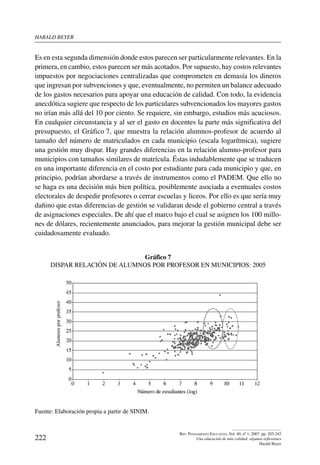 harald beYer
222
Rev. Pensamiento Educativo, Vol. 40, nº 1, 2007. pp. 205-242
Una educación de más calidad: algunas reflexiones
Harald Beyer
Es en esta segunda dimensión donde estos parecen ser particularmente relevantes. En la
primera, en cambio, estos parecen ser más acotados. Por supuesto, hay costos relevantes
impuestos por negociaciones centralizadas que comprometen en demasía los dineros
que ingresan por subvenciones y que, eventualmente, no permiten un balance adecuado
de los gastos necesarios para apoyar una educación de calidad. Con todo, la evidencia
anecdótica sugiere que respecto de los particulares subvencionados los mayores gastos
no irían más allá del 10 por ciento. Se requiere, sin embargo, estudios más acuciosos.
En cualquier circunstancia y al ser el gasto en docentes la parte más significativa del
presupuesto, el Gráfico 7, que muestra la relación alumnos-profesor de acuerdo al
tamaño del número de matriculados en cada municipio (escala logarítmica), sugiere
una gestión muy dispar. Hay grandes diferencias en la relación alumno-profesor para
municipios con tamaños similares de matrícula. Éstas indudablemente que se traducen
en una importante diferencia en el costo por estudiante para cada municipio y que, en
principio, podrían abordarse a través de instrumentos como el PADEM. Que ello no
se haga es una decisión más bien política, posiblemente asociada a eventuales costos
electorales de despedir profesores o cerrar escuelas y liceos. Por ello es que sería muy
dañino que estas diferencias de gestión se validaran desde el gobierno central a través
de asignaciones especiales. De ahí que el marco bajo el cual se asignen los 100 millo-
nes de dólares, recientemente anunciados, para mejorar la gestión municipal debe ser
cuidadosamente evaluado.
Gráfico 7
Dispar relación de alumnos por profesor en municipios: 2005
Fuente: Elaboración propia a partir de SINIM.
 