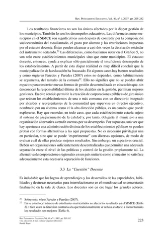 Rev. Pensamiento Educativo, Vol. 40, nº 1, 2007. pp. 205-242
223
Rev. Pensamiento Educativo, Vol. 40, nº 1, 2007. pp. 205-242
Una educación de más calidad: algunas reflexiones
Harald Beyer
Los resultados financieros no son los únicos afectados por la dispar gestión de
los municipios. También lo son los desempeños educativos. Las diferencias entre mu-
nicipios en el SIMCE son significativas aun después de controlar por la composición
socioeconómica del estudiantado, el gasto por alumno y las restricciones impuestas
por el estatuto docente. Éstas pueden alcanzar a casi dos veces la desviación estándar
del instrumento señalado.21 Las diferencias, como hacíamos notar en el Gráfico 5, no
son solo entre establecimientos municipales sino que entre municipios. El estatuto
docente, entonces, ayuda a explicar sólo parcialmente el insuficiente desempeño de
los establecimientos. A partir de esta dispar realidad es muy difícil concluir que la
municipalización de la educación ha fracasado. En algunos casos hay buenos resultados
y como sugieren Paredes y Paredes (2007) estos no dependen, como habitualmente
se argumenta, del tamaño de la comuna22. Ello no significa que no se puedan abrir
espacios para concretar nuevas formas de gestión descentralizada en educación que, sin
desconocer la responsabilidad última de los alcaldes en la gestión, permitan mejores
gestiones. En este sentido permitir la creación de corporaciones públicas de giro único
que reúnan los establecimientos de una o más comunas con un directorio integrado
por alcaldes y representantes de la comunidad que supervisa un director ejecutivo,
nombrado por un sistema como el la alta dirección pública, es un camino que puede
explorarse. Hay que recordar, en todo caso, que cada establecimiento estaría sujeto
al sistema de aseguramiento de la calidad y, por tanto, obligaría al municipio a una
organización alternativa a rendir cuentas por su desempeño. Por supuesto, una vez que
hay apertura a una administración distinta de los establecimientos públicos se pueden
probar con formas alternativas a las aquí propuestas. No es necesario privilegiar una
en particular, sino que se puede “experimentar” con diversas opciones, de modo de
evaluar cuál de ellas produce mejores resultados. Sin embargo, un aspecto es crucial.
Deben ser organizaciones suficientemente descentralizadas que permitan una adecuada
separación entre el nivel de las políticas y control de la gestión propiamente tal. La
alternativa de corporaciones regionales en un país unitario como el nuestro no satisface
adecuadamente esta necesaria separación de funciones.
3.3  La “Cuestión” Docente
Es indudable que los logros de aprendizajes y los desarrollos de las capacidades, habi-
lidades y destrezas necesarias para interrelacionarse en el mundo actual se concretarán
finalmente en la sala de clases. Los docentes son en ese lugar los grandes actores.
21	 Sobre esto, véase Paredes y Paredes (2007).
22	 En su estudio, el número de estudiantes matriculados no afecta los resultados en el SIMCE (Tabla
2) o bien va en la dirección contraria a la que tradicionalmente se señala, es decir, a menor tamaño
los resultados son mejores (Tabla 4).
 