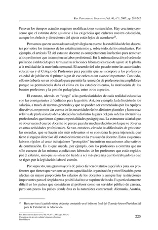 Rev. Pensamiento Educativo, Vol. 40, nº 1, 2007. pp. 205-242
225
Rev. Pensamiento Educativo, Vol. 40, nº 1, 2007. pp. 205-242
Una educación de más calidad: algunas reflexiones
Harald Beyer
Pero en los tiempos actuales requiere modificaciones sustanciales. Hay creciente con-
senso que el estatuto debe ajustarse a las exigencias que enfrenta nuestra educación,
aunque los énfasis y direcciones del ajuste están lejos de acordarse25.
Pensamos que en su estado actual privilegia en exceso la estabilidad de los docen-
tes por sobre los intereses de los establecimientos y, sobre todo, de los estudiantes. Por
ejemplo, el artículo 72 del estatuto docente es completamente inefectivo para remover
a los profesores que incumplen su labor profesional. En la misma dirección el orden de
prelación establecido para terminar las relaciones laborales en caso de ajuste de la planta
a la realidad de la matrícula comunal. El acuerdo del año pasado entre las autoridades
educativas y el Colegio de Profesores para permitir que se incorpore a los profesores
en edad de jubilar en el primer lugar de ese orden es un avance importante. Con todo,
ello no debería ser un obstáculo para permitir la remoción de profesores incumplidores
porque su permanencia daña el clima en los establecimientos, la motivación de los
buenos profesores y la gestión pedagógica, entre otros aspectos.
El estatuto, además, es “ciego” a las particularidades de cada realidad educativa
con las consiguientes dificultades para la gestión. Así, por ejemplo, la definición de los
salarios, a través de normas generales y que no pueden ser enmendadas por los equipos
directivos, no permite dar cuenta de las necesidades de los distintos planteles y la escasez
relativa de profesionales de la educación en distintos lugares del país o de las alternativas
profesionales que tienen algunas especialidades pedagógicas. La estructura salarial que
se observa en el cuerpo docente no parece guardar mucha relación con la que se observa
en otras actividades profesionales. Se van, entonces, elevado las dificultades de gestionar
las escuelas, que se hacen aún más relevantes si se considera la poca injerencia que
tiene el equipo directivo del establecimiento en la evaluación docente. Estos esquemas
labores rígidos al crear trabajadores “protegidos” incentivan mecanismos alternativos
de contratación. Es lo que sucede, por ejemplo, con los profesores a contrata que no
sólo carecen de las mismas condiciones laborales de los profesores que están regidos
por el estatuto, sino que su situación tiende a ser más precaria que los trabajadores que
se rigen por la legislación laboral común.
Por supuesto, una gran mayoría de países tienen estatutos especiales para sus pro-
fesores que tienen que ver con su gran capacidad de organización y movilización, pero
afectan en mayor proporción los salarios de los docentes y aunque hay restricciones
importantes para el despido esta posibilidad no se suprime del todo. Es particularmente
difícil en los países que consideran al profesor como un servidor público de carrera,
pero son pocos los países donde ésta es la naturaleza contractual: Alemania, Austria,
25	 Basta revisar el capítulo sobre docentes contenido en el informe final del ConsejoAsesor Presidencial
para la Calidad de la Educación.
 