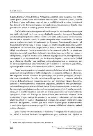 harald beYer
226
Rev. Pensamiento Educativo, Vol. 40, nº 1, 2007. pp. 205-242
Una educación de más calidad: algunas reflexiones
Harald Beyer
España, Francia, Grecia, Polonia y Portugal se acercarían a esta categoría, pero en los
demás países desarrollados hay esquemas más flexibles. Incluso en Austria, Francia
y Polonia, a pesar del estatus especial, habría posibilidades de terminar contratos si
hay demostración de incompetencia o incumplimiento. En Alemania y España estas
posibilidades no son evidentes y generan mucho debate26.
En Chile el financiamiento por estudiante hace que las normas del estatuto tengan
una rigidez adicional. En el caso europeo la planilla salarial es típicamente financiada
directamente por el gobierno central o federal y, por tanto, las finanzas de los sostenedores
locales no son afectadas cuando se producen negociaciones centralizadas. En nuestro
caso se producen crecientes divorcios entre las demandas financieras del estatuto y el
financiamiento efectivo que el Estado otorga a los establecimientos municipales, sobre
todo porque las características del profesorado en cada uno de los municipios pueden
diferir marcadamente. La estructura salarial en el sector municipal se ha vuelto extraor-
dinariamente compleja, producto de las diversas asignaciones que se han ido creando e
incorporando, las que, en muchos casos, no tienen mayor justificación, recompensándose
desempeños o perfeccionamientos que no tienen un impacto cierto sobre la calidad
de la educación ofrecida y que significan costos adicionales para los municipios que
no necesariamente tienen una contrapartida en el monto de la subvención que intenta,
apenas aproximadamente, dar cuenta de una realidad “promedio”.
Parece necesario, entonces, introducir cambios al régimen laboral de los docentes,
asegurando algún grado mayor de libertad para los sostenedores públicos de educación.
Dos requisitos parecen esenciales. En primer lugar, que puedan “protegerse” de nego-
ciaciones centralizadas. Para ello es indispensable que éstas no consuman todos los
recursos de la subvención y contemplen aspectos muy generales y básicos. Por cierto,
como no se pueden cambiar las condiciones ya pactadas, criterios de estas características
deben definirse para aumentos salariales futuros. En un esquema de estas características
las negociaciones salariales con los profesores se realizan en el nivel local y, eventual-
mente, en el establecimiento en cuestión. Un temor característico de un ambiente más
desregulado es que ello distraiga los recursos hacia otras áreas más “vistosas” de la
educación y ponga en riesgo los salarios de los profesores, decisiones que afectarían
el crecimiento de los salarios y la capacidad, entonces, para atraer y retener profesores
efectivos. Se argumenta, además, que basta con que algunos pocos establecimientos
o municipios sigan este camino para producir una externalidad que afectaría a todo el
sistema educativo.
En un sistema educativo en el que se monitorea el cumplimiento de una educación
de calidad, a través de instituciones especialmente preocupadas de este objetivo, es
26	 Sobre estos aspectos véase Eurydice (2003), Volumen 3.
 