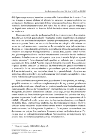 Rev. Pensamiento Educativo, Vol. 40, nº 1, 2007. pp. 205-242
227
Rev. Pensamiento Educativo, Vol. 40, nº 1, 2007. pp. 205-242
Una educación de más calidad: algunas reflexiones
Harald Beyer
difícil pensar que se creen incentivos para descuidar la situación de los docentes. Pero
esos temores se pueden alivianar si, además, los aumentos en recursos públicos van
acompañados de cláusulas que exigen destinar una proporción definida de esos nuevos
recursos a aumentar remuneraciones. Por cierto, para no limitar la gestión pedagógica
las disposiciones señaladas no deberían definir la distribución de esos recursos entre
los profesores.
Parece razonable, además, que la evaluación de los profesores ocurra descentraliza-
damente y, en especial, que el artículo 72 del actual estatuto docente se pueda expandir
para cesar a los profesores incumplidores cada vez que sea necesario. Por cierto, pueden
tomarse resguardos frente a los temores de discriminación o despido arbitrario que ex-
presan los profesores en estas circunstancias. La necesidad de pagar indemnizaciones
desalienta los comportamientos arbitrarios, especialmente si los establecimientos están
sometidos a un régimen de aseguramiento de la calidad. Pero, además, no hay razones
para que no se puedan diseñar sistemas transparentes de evaluación docente en el nivel
local como de hecho ocurre en varios países, entre otros, Australia, Bélgica o algunos
estados alemanes27. Estos sistemas locales podrían ser validados por el sistema de
aseguramiento de la calidad. Además, se puede limitar la proporción de docentes que
se puede despedir cada año. La necesidad de permitir mayores grados de libertad en
la terminación de los contratos obedece a que una buena gestión, una elevada moral
de los establecimientos y una internalización de las responsabilidades educativas son
imposibles si los sostenedores no pueden sancionar profesionales incumplidores como
ocurre en todas las actividades humanas.
Estas transformaciones se pueden hacer gradualmente. Es muy probable, sin embargo,
que políticamente no sea posible un reemplazo completo. Es muy probable que el marco
que regula las condiciones laborales de los profesores evolucione hacia el concepto de
carrera docente. El riesgo de “gatopardismo” estará ciertamente presente. Un esquema
desregulado, en cambio, tiene enormes virtudes. Desde luego, es fácil de compatibilizar
con un sistema de financiamiento por estudiante como el que está presente en Chile y
que tiene importantes virtudes. Además, en un contexto donde hay aseguramiento de la
calidad y obligación de rendir cuentas sobre los desempeños educativos existe la posi-
bilidad real de que se alcancen de una forma más descentralizada los mismos objetivos
a los que aspira una carrera docente bien diseñada. Esto es independiente de intereses
particulares como los de los gremios de profesores. Por supuesto, en ausencia de esas
dimensiones un sistema descentralizado de remuneraciones puede distorsionarse. Por
eso que tener las instituciones mencionadas en funcionamiento es indispensable para
avanzar hacia ese sistema descentralizado de remuneraciones.
27	 Véase, por ejemplo, OCDE (2005), Tabla 6.5.
 