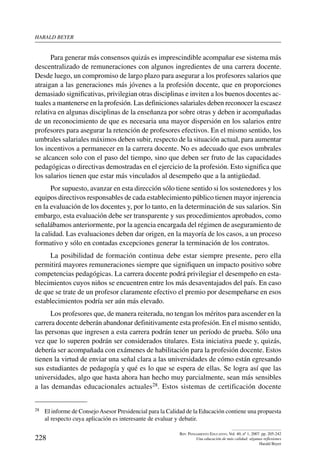 harald beYer
228
Rev. Pensamiento Educativo, Vol. 40, nº 1, 2007. pp. 205-242
Una educación de más calidad: algunas reflexiones
Harald Beyer
Para generar más consensos quizás es imprescindible acompañar ese sistema más
descentralizado de remuneraciones con algunos ingredientes de una carrera docente.
Desde luego, un compromiso de largo plazo para asegurar a los profesores salarios que
atraigan a las generaciones más jóvenes a la profesión docente, que en proporciones
demasiado significativas, privilegian otras disciplinas e inviten a los buenos docentes ac-
tuales a mantenerse en la profesión. Las definiciones salariales deben reconocer la escasez
relativa en algunas disciplinas de la enseñanza por sobre otras y deben ir acompañadas
de un reconocimiento de que es necesaria una mayor dispersión en los salarios entre
profesores para asegurar la retención de profesores efectivos. En el mismo sentido, los
umbrales salariales máximos deben subir, respecto de la situación actual, para aumentar
los incentivos a permanecer en la carrera docente. No es adecuado que esos umbrales
se alcancen solo con el paso del tiempo, sino que deben ser fruto de las capacidades
pedagógicas o directivas demostradas en el ejercicio de la profesión. Esto significa que
los salarios tienen que estar más vinculados al desempeño que a la antigüedad.
Por supuesto, avanzar en esta dirección sólo tiene sentido si los sostenedores y los
equipos directivos responsables de cada establecimiento público tienen mayor injerencia
en la evaluación de los docentes y, por lo tanto, en la determinación de sus salarios. Sin
embargo, esta evaluación debe ser transparente y sus procedimientos aprobados, como
señalábamos anteriormente, por la agencia encargada del régimen de aseguramiento de
la calidad. Las evaluaciones deben dar origen, en la mayoría de los casos, a un proceso
formativo y sólo en contadas excepciones generar la terminación de los contratos.
La posibilidad de formación continua debe estar siempre presente, pero ella
permitirá mayores remuneraciones siempre que signifiquen un impacto positivo sobre
competencias pedagógicas. La carrera docente podrá privilegiar el desempeño en esta-
blecimientos cuyos niños se encuentren entre los más desaventajados del país. En caso
de que se trate de un profesor claramente efectivo el premio por desempeñarse en esos
establecimientos podría ser aún más elevado.
Los profesores que, de manera reiterada, no tengan los méritos para ascender en la
carrera docente deberán abandonar definitivamente esta profesión. En el mismo sentido,
las personas que ingresen a esta carrera podrán tener un período de prueba. Sólo una
vez que lo superen podrán ser considerados titulares. Esta iniciativa puede y, quizás,
debería ser acompañada con exámenes de habilitación para la profesión docente. Estos
tienen la virtud de enviar una señal clara a las universidades de cómo están egresando
sus estudiantes de pedagogía y qué es lo que se espera de ellas. Se logra así que las
universidades, algo que hasta ahora han hecho muy parcialmente, sean más sensibles
a las demandas educacionales actuales28. Estos sistemas de certificación docente
28	 El informe de ConsejoAsesor Presidencial para la Calidad de la Educación contiene una propuesta
al respecto cuya aplicación es interesante de evaluar y debatir.
 
