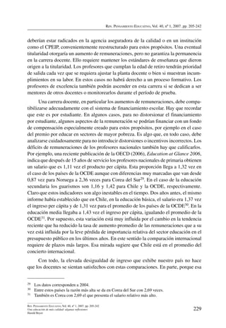 Rev. Pensamiento Educativo, Vol. 40, nº 1, 2007. pp. 205-242
229
Rev. Pensamiento Educativo, Vol. 40, nº 1, 2007. pp. 205-242
Una educación de más calidad: algunas reflexiones
Harald Beyer
deberían estar radicados en la agencia aseguradora de la calidad o en un institución
como el CPEIP, convenientemente reestructurado para estos propósitos. Una eventual
titularidad otorgaría un aumento de remuneraciones, pero no garantiza la permanencia
en la carrera docente. Ello requiere mantener los estándares de enseñanza que dieron
origen a la titularidad. Los profesores que cumplan la edad de retiro tendrán prioridad
de salida cada vez que se requiera ajustar la planta docente o bien si muestran incum-
plimientos en su labor. En estos casos no habrá derecho a un proceso formativo. Los
profesores de excelencia también podrán ascender en esta carrera si se dedican a ser
mentores de otros docentes o monitorearlos durante el período de prueba.
Una carrera docente, en particular los aumentos de remuneraciones, debe compa-
tibilizarse adecuadamente con el sistema de financiamiento escolar. Hay que recordar
que este es por estudiante. En algunos casos, para no distorsionar el financiamiento
por estudiante, algunos aspectos de la remuneración se podrían financiar con un fondo
de compensación especialmente creado para estos propósitos, por ejemplo en el caso
del premio por educar en sectores de mayor pobreza. Es algo que, en todo caso, debe
analizarse cuidadosamente para no introducir distorsiones o incentivos incorrectos. Los
déficits de remuneraciones de los profesores nacionales también hay que calificarlos.
Por ejemplo, una reciente publicación de la OECD (2006), Education at Glance 2006,
indica que después de 15 años de servicio los profesores nacionales de primaria obtienen
un salario que es 1,11 vez el producto per cápita. Esta proporción llega a 1,32 vez en
el caso de los países de la OCDE aunque con diferencias muy marcadas que van desde
0,87 vez para Noruega a 2,36 veces para Corea del Sur29. En el caso de la educación
secundaria los guarismos son 1,16 y 1,42 para Chile y la OCDE, respectivamente.
Claro que estos indicadores son algo inestables en el tiempo. Dos años antes, el mismo
informe había establecido que en Chile, en la educación básica, el salario era 1,37 vez
el ingreso per cápita y de 1,31 vez para el promedio de los países de la OCDE30. En la
educación media llegaba a 1,43 vez el ingreso per cápita, igualando el promedio de la
OCDE31. Por supuesto, esta variación está muy influida por el cambio en la tendencia
reciente que ha reducido la tasa de aumento promedio de las remuneraciones que a su
vez está influida por la leve pérdida de importancia relativa del sector educación en el
presupuesto público en los últimos años. En este sentido la comparación internacional
requiere de plazos más largos. Esa mirada sugiere que Chile está en el promedio del
concierto internacional.
Con todo, la elevada desigualdad de ingreso que exhibe nuestro país no hace
que los docentes se sientan satisfechos con estas comparaciones. En parte, porque esa
29	 Los datos corresponden a 2004.
30	 Entre estos países la razón más alta se da en Corea del Sur con 2,69 veces.
31	 También es Corea con 2,69 el que presenta el salario relativo más alto.
 