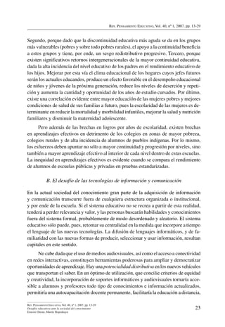 Rev. Pensamiento Educativo, Vol. 40, nº 1, 2007. pp. 13-29
23
Rev. Pensamiento Educativo, Vol. 40, nº 1, 2007. pp. 13-29
Desafíos educativos ante la sociedad del conocimiento
Ernesto Ottone, Martín Hopenhayn
Segundo, porque dado que la discontinuidad educativa más aguda se da en los grupos
más vulnerables (pobres y sobre todo pobres rurales), el apoyo a la continuidad beneficia
a estos grupos y tiene, por ende, un sesgo redistributivo progresivo. Tercero, porque
existen significativos retornos intergeneracionales de la mayor continuidad educativa,
dada la alta incidencia del nivel educativo de los padres en el rendimiento educativo de
los hijos. Mejorar por esta vía el clima educacional de los hogares cuyos jefes futuros
serán los actuales educandos, produce un efecto favorable en el desempeño educacional
de niños y jóvenes de la próxima generación, reduce los niveles de deserción y repeti-
ción y aumenta la cantidad y oportunidad de los años de estudio cursados. Por último,
existe una correlación evidente entre mayor educación de las mujeres pobres y mejores
condiciones de salud de sus familias a futuro, pues la escolaridad de las mujeres es de-
terminante en reducir la mortalidad y morbilidad infantiles, mejorar la salud y nutrición
familiares y disminuir la maternidad adolescente.
Pero además de las brechas en logros por años de escolaridad, existen brechas
en aprendizajes efectivos en detrimento de los colegios en zonas de mayor pobreza,
colegios rurales y de alta incidencia de alumnos de pueblos indígenas. Por lo mismo,
los esfuerzos deben apuntar no sólo a mayor continuidad y progresión por niveles, sino
también a mayor aprendizaje efectivo al interior de cada nivel dentro de estas escuelas.
La inequidad en aprendizajes efectivos es evidente cuando se compara el rendimiento
de alumnos de escuelas públicas y privadas en pruebas estandarizadas.
B. El desafío de las tecnologías de información y comunicación
En la actual sociedad del conocimiento gran parte de la adquisición de información
y comunicación transcurre fuera de cualquiera estructura organizada o institucional,
y por ende de la escuela. Si el sistema educativo no se recrea a partir de esta realidad,
tenderá a perder relevancia y valor, y las personas buscarán habilidades y conocimientos
fuera del sistema formal, probablemente de modo desordenado y aleatorio. El sistema
educativo sólo puede, pues, retomar su centralidad en la medida que incorpore a tiempo
el lenguaje de las nuevas tecnologías. La difusión de lenguajes informáticos, y de fa-
miliaridad con las nuevas formas de producir, seleccionar y usar información, resultan
capitales en este sentido.
No cabe duda que el uso de medios audiovisuales, así como el acceso a conectividad
en redes interactivas, constituyen herramientas poderosas para ampliar y democratizar
oportunidades de aprendizaje. Hay una potencialidad distributiva en los nuevos ve­hículos
que transportan el saber. En un óptimo de utilización, que concilie criterios de equidad
y creatividad, la incorporación de soportes informáticos y audiovisuales tornaría acce-
sible a alumnos y profesores todo tipo de conocimientos e información actualizados,
permitiría una autocapacitación docente permanente, facilitaría la educación a distancia,
 