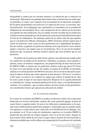 harald beYer
230
Rev. Pensamiento Educativo, Vol. 40, nº 1, 2007. pp. 205-242
Una educación de más calidad: algunas reflexiones
Harald Beyer
desigualdad se explica por los elevados premios a la educación que se observan en
nuestro país. Típicamente un graduado universitario tiene en nuestro país un salario que,
en promedio, es cuatro veces superior al de un graduado de la educación secundaria.
En los países desarrollados esta razón rara vez supera las dos veces. La creciente “pro-
fesionalización” de la pedagogía, que seguramente se consolidará con la acreditación
obligatoria de esta disciplina, lleva a una comparación de los salarios de los docentes
con aquellos de otras profesiones. En ese sentido conviene recordar que los profesores
reciben un retorno promedio por año de educación y por poseer título profesional menor
al resto de los trabajadores. Sin embargo, parten de un salario más alto que aquellos
que no son profesores (Mizala y Romaguera, 2005). El mismo artículo sugiere que el
salario de profesores como ocurre en otras profesiones no es dependiente del género.
En este sentido, en general, las profesoras obtienen en la mayoría de los casos salarios
iguales o mayores a las mujeres que no son profesoras. No es el caso de los hombres
profesores que, en general, obtienen menores salarios que otros hombres que no son
profesores.
El análisis de los profesores debe incluir, además, una reflexión más amplia sobre
las condiciones de trabajo de los profesores. Enfrentan, en general, cursos grandes y,
además, tienen, en términos comparativos, una proporción baja de horas fuera de aula.
En OECD (2006) se reporta que los profesores chilenos tienen que hacer 873 horas
de clases en el aula durante un año. En cambio, los países de la OCDE, en promedio,
realizan en el mismo período sólo 805 horas de clases. En el caso de la educación secun-
daria el número de horas que están expuestos al aula alcanza a 704 (lower secondary)
y 663 (upper secondary). La evidencia no sugiere que reducir el tamaño de las salas
de clases ayude al logro de una mejor educación. Respecto de la segunda dimensión
es contradictoria. Aunque una buena planificación de las clases y la retroalimentación
continua a los estudiantes –que un menor número de horas frente al aula permitirían–
son considerados factores que apoyan una educación de calidad.
3.4  La estructura educativa
Si se miran los resultados del SIMCE se produce un deterioro relativo de la educación
financiada con recursos del Estado, respecto del sector particular pagado, al pasar de
cuarto básico a segundo medio. Se nota en las diferencias estandarizadas en los pun-
tajes entre establecimientos particulares pagados y municipales que en segundo medio
son superiores a cuarto básico, pero sobre todo en la distribución de los puntajes. Así,
por ejemplo, en el 10 por ciento de rendimientos superiores en la prueba SIMCE la
proporción que proviene de colegios pagados crece en un 63 por ciento. Aunque no
hay un único factor detrás de este mayor rezago relativo respecto del sector privado es
altamente probable que en ello influya una incapacidad de los profesores de enseñarle
 
