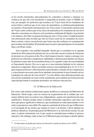 Rev. Pensamiento Educativo, Vol. 40, nº 1, 2007. pp. 205-242
231
Rev. Pensamiento Educativo, Vol. 40, nº 1, 2007. pp. 205-242
Una educación de más calidad: algunas reflexiones
Harald Beyer
en los niveles intermedios adecuadamente los contenidos a alumnos y alumnas. La
evidencia de que ello está sucediendo se desprende de pruebas como el TIMSS. En
ésta, por ejemplo, los profesores que enseñan a un 72 por ciento de los estudiantes de
octavo básico confiesan que en las clases de matemáticas se enfatizan principalmente
los números. El promedio internacional es de 14 por ciento. Un promedio internacional
del 74 por ciento confiesa que en las clases de matemáticas los estudiantes de este nivel
educativo concentran sus esfuerzos en la enseñanza combinada del álgebra, la geometría
y los números. En Chile esa proporción llega tan solo a 19 por ciento. Complementando
esta información cabe recordar que sólo un 24 por ciento de los estudiantes de octavo
básico asisten a clases con profesores que tienen una alta confianza en su preparación
para enseñar esta disciplina. El promedio para los países que participaron en esta prueba
llega a un 60 por ciento.
Esto responde a una realidad innegable. Desde que se extendiera en la segunda
mitad de los 60 la educación primaria de seis a ocho años nuestro sistema de formación
de docentes no se ha puesto al día. No es fácil tampoco hacerlo. Aspirar a entregar a los
profesores las suficientes competencias, habilidades y destrezas para abordar con eficacia
los primeros cuatro años de la enseñanza básica y los segundos cuatro de esta modalidad
es francamente ilusorio. Por eso es que no es una estructura habitual en los sistemas
educativos comparados. Parece razonable avanzar a una modalidad de 6, 4 y 2 o 5, 5 y 2
para asegurar profesores suficientemente especializados y dotados de las competencias
y conocimientos necesarios para llevar adelante correctamente la tarea formativa de los
estudiantes de cada uno de estos niveles32. Los dos últimos años deberían permitir una
elección de modalidad, tal como ocurre actualmente, pero también una formación más
especializada donde el estudiante profundice sus intereses más precisos.
3.5  El Ministerio de Educación
Por cierto, toda reforma institucional supone modificar la estructura del Ministerio de
Educación. Desde luego, crear un sistema de aseguramiento de la calidad, que esti-
mamos debería tener un carácter muy independiente, supone una transformación muy
significativa. Tomaría tiempo entrar en detalles demasiado específicos, pero hay tres
áreas que parece significativo enfatizar y que actualmente no están representadas o si lo
están su presencia es muy débil. Por supuesto, partiendo de la base de que el Ministerio
es el encargado de las normas que regulan al sector y de diseñar y llevar adelante las
políticas educativas. El principal gasto del Ministerio es la subvención escolar. Es, por
tanto, el primer instrumento con el que cuenta la autoridad para moldear el proceso
educativo. Sin embargo, nada se hace en el Ministerio para investigar su diseño óptimo
32	 Un buen punto de partida para iniciar esta discusión se puede encontrar en Cox (2007).
 