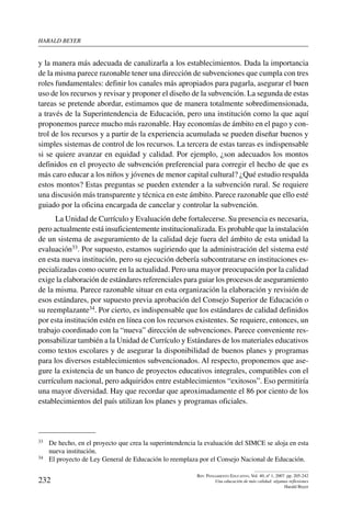 harald beYer
232
Rev. Pensamiento Educativo, Vol. 40, nº 1, 2007. pp. 205-242
Una educación de más calidad: algunas reflexiones
Harald Beyer
y la manera más adecuada de canalizarla a los establecimientos. Dada la importancia
de la misma parece razonable tener una dirección de subvenciones que cumpla con tres
roles fundamentales: definir los canales más apropiados para pagarla, asegurar el buen
uso de los recursos y revisar y proponer el diseño de la subvención. La segunda de estas
tareas se pretende abordar, estimamos que de manera totalmente sobredimensionada,
a través de la Superintendencia de Educación, pero una institución como la que aquí
proponemos parece mucho más razonable. Hay economías de ámbito en el pago y con-
trol de los recursos y a partir de la experiencia acumulada se pueden diseñar buenos y
simples sistemas de control de los recursos. La tercera de estas tareas es indispensable
si se quiere avanzar en equidad y calidad. Por ejemplo, ¿son adecuados los montos
definidos en el proyecto de subvención preferencial para corregir el hecho de que es
más caro educar a los niños y jóvenes de menor capital cultural? ¿Qué estudio respalda
estos montos? Estas preguntas se pueden extender a la subvención rural. Se requiere
una discusión más transparente y técnica en este ámbito. Parece razonable que ello esté
guiado por la oficina encargada de cancelar y controlar la subvención.
La Unidad de Currículo y Evaluación debe fortalecerse. Su presencia es necesaria,
pero actualmente está insuficientemente institucionalizada. Es probable que la instalación
de un sistema de aseguramiento de la calidad deje fuera del ámbito de esta unidad la
evaluación33. Por supuesto, estamos sugiriendo que la administración del sistema esté
en esta nueva institución, pero su ejecución debería subcontratarse en instituciones es-
pecializadas como ocurre en la actualidad. Pero una mayor preocupación por la calidad
exige la elaboración de estándares referenciales para guiar los procesos de aseguramiento
de la misma. Parece razonable situar en esta organización la elaboración y revisión de
esos estándares, por supuesto previa aprobación del Consejo Superior de Educación o
su reemplazante34. Por cierto, es indispensable que los estándares de calidad definidos
por esta institución estén en línea con los recursos existentes. Se requiere, entonces, un
trabajo coordinado con la “nueva” dirección de subvenciones. Parece conveniente res-
ponsabilizar también a la Unidad de Currículo y Estándares de los materiales educativos
como textos escolares y de asegurar la disponibilidad de buenos planes y programas
para los diversos establecimientos subvencionados. Al respecto, proponemos que ase-
gure la existencia de un banco de proyectos educativos integrales, compatibles con el
currículum nacional, pero adquiridos entre establecimientos “exitosos”. Eso permitiría
una mayor diversidad. Hay que recordar que aproximadamente el 86 por ciento de los
establecimientos del país utilizan los planes y programas oficiales.
33	 De hecho, en el proyecto que crea la superintendencia la evaluación del SIMCE se aloja en esta
nueva institución.
34	 El proyecto de Ley General de Educación lo reemplaza por el Consejo Nacional de Educación.
 