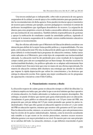 Rev. Pensamiento Educativo, Vol. 40, nº 1, 2007. pp. 205-242
233
Rev. Pensamiento Educativo, Vol. 40, nº 1, 2007. pp. 205-242
Una educación de más calidad: algunas reflexiones
Harald Beyer
Una tercera unidad que es indispensable, sobre todo en presencia de una agencia
aseguradora de la calidad, es una de apoyo a los establecimientos para que puedan abor-
dar las recomendaciones de dicha agencia. Estas pueden involucrar apoyos transitorios
de recursos para contratar, por ejemplo, asesores pedagógicos o terminar el contrato de
profesores incumplidores que signifiquen desembolsos de recursos. La asignación de
dineros para estos propósitos a través de fondos concursables debería ser administrada
por una institución de esta naturaleza. También debería responsabilizarse de gestionar
y apoyar la reubicación de estudiantes cuando las autoridades políticas, siguiendo el
consejo de la instancia aseguradora de la calidad, cierren establecimientos educativos
o revoquen su reconocimiento.
Hay dos oficinas adicionales que el Ministerio de Educación debería considerar con
detención para definir de la mejor forma posible políticas y responsabilidades. Por una
parte, está la educación rural. Por otra, la educación de adultos que en el mediano y largo
plazo debería ir evolucionando hacia programas de educación continua. Ambas tareas
están radicadas en el Ministerio, pero están lejos de comprender una institucionalidad
adecuada. La educación rural ha ido perdiendo peso como resultado de la migración
campo-ciudad, pero aún nos acompañará por un buen tiempo. En muchas ocasiones la
institucionalidad diseñada y las políticas aplicadas no se adaptan suficientemente bien
a la realidad rural. Esta tarea tiene que estar en manos de una oficina especializada. En
materia de educación continua debe diseñarse una estrategia que aborde los desafíos
que impone la rápida depreciación que sufren los conocimientos y las destrezas que
entrega la educación escolar. Esto supone una mejor coordinación con los programas
de capacitación e iniciativas como Chile Califica.
4.  Financiamiento: recursos y diseño
La discusión respecto de cuánto gastar en educación siempre es difícil de dilucidar. La
evidencia empírica no indica que, por sobre lo que es un nivel mínimo que hace operativo
al sistema educativo, los fondos adicionales se traduzcan en mejores desempeños. Sin
embargo, no puede olvidarse que nuestro país gasta relativamente poco en educación.
Actualmente el gasto público en educación equivale a un 3,8 por ciento del PIB, una
proporción que está por debajo del 5,5 por ciento promedio que gastan los países in-
dustrializados. Claro que ellos gastan en educación superior en torno al 1,1 por ciento
del PIB en educación superior, mientras que nosotros sólo gastamos un 0,5 por ciento.
Para la educación escolar, entonces, se acercan los resultados, pero aún permanecemos
bajo los niveles de los países industrializados. Además, como la inversión socialmente
más rentable es la que ocurre en los niveles preescolares, nuestros escasos recursos
deberían gastarse con mayor prioridad en ese nivel. En nuestro país este sano principio
no se satisface del todo. La sensación, entonces, es que debemos reacomodar el gasto
 