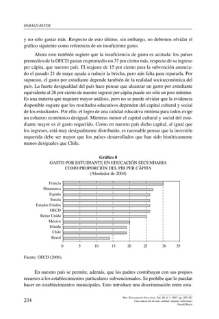 harald beYer
234
Rev. Pensamiento Educativo, Vol. 40, nº 1, 2007. pp. 205-242
Una educación de más calidad: algunas reflexiones
Harald Beyer
y no sólo gastar más. Respecto de esto último, sin embargo, no debemos olvidar el
gráfico siguiente como referencia de un insuficiente gasto.
Ahora esto también sugiere que la insuficiencia de gasto es acotada: los países
promedios de la OECD gastan en promedio un 37 por ciento más, respecto de su ingreso
per cápita, que nuestro país. El reajuste de 15 por ciento para la subvención anuncia-
do el pasado 21 de mayo ayuda a reducir la brecha, pero aún falta para repararla. Por
supuesto, el gasto por estudiante depende también de la realidad socioeconómica del
país. La fuerte desigualdad del país hace pensar que alcanzar un gasto por estudiante
equivalente al 26 por ciento de nuestro ingreso per cápita puede ser sólo un piso mínimo.
Es una materia que requiere mayor análisis, pero no se puede olvidar que la evidencia
disponible sugiere que los resultados educativos dependen del capital cultural y social
de los estudiantes. Por ello, el logro de una calidad educativa mínima para todos exige
un esfuerzo económico desigual. Mientras menor el capital cultural y social del estu-
diante mayor es el gasto requerido. Como en nuestro país dicho capital, al igual que
los ingresos, está muy desigualmente distribuido, es razonable pensar que la inversión
requerida debe ser mayor que los países desarrollados que han sido históricamente
menos desiguales que Chile.
Gráfico 8
Gasto por estudiante en educación secundaria
como proporción del PIB per cápita
(Alrededor de 2004)
35302520151050
Brasil
Chile
Irlanda
México
Reino Unido
OECD
Estados Unidos
Suecia
España
Dinamarca
Francia
Fuente: OECD (2006).
En nuestro país se permite, además, que los padres contribuyan con sus propios
recursos a los establecimientos particulares subvencionados. Se prohíbe que lo puedan
hacer en establecimientos municipales. Esto introduce una discriminación entre esta-
 