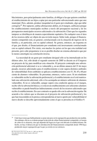 Rev. Pensamiento Educativo, Vol. 40, nº 1, 2007. pp. 205-242
235
Rev. Pensamiento Educativo, Vol. 40, nº 1, 2007. pp. 205-242
Una educación de más calidad: algunas reflexiones
Harald Beyer
blecimientos, pero principalmente entre familias, al obligar a las que quieren contribuir
al establecimiento de sus hijos a optar por uno particular subvencionado antes que uno
municipal. Pero, además, produce inequidad en el gasto por estudiante, algo que debe
corregirse35. Por supuesto, ambas afirmaciones deben, en el margen, calificarse porque
los establecimientos municipales reciben a través del presupuesto nacional y de los
presupuestos municipales recursos adicionales a la subvención. Claro que los segundos
tampoco se distribuyen de manera especialmente equitativa. En cualquier caso el área
de los recursos debe ser objeto de una revisión mayor. Sobre todo, porque el financia-
miento compartido está, en general, correlacionado con la situación de ingresos de la
familia y, en particular, con su capital cultural. Se genera, entonces, un esquema en
el que, por diseño, el financiamiento por estudiante está inversamente correlacionado
con su capital cultural. Por cierto, son muchos los países en los que esta realidad está
presente, pero cabe preguntarse si no es posible diseñar un sistema alternativo que por
lo menos amortigüe esa correlación inversa.
La necesidad de un gasto por estudiante desigual sólo se ha internalizado en los
últimos años. Así, sólo desde el segundo semestre de 2005 se discute en el Congreso
un proyecto de ley para modificar esta situación. El proyecto contempla una subven-
ción preferencial adicional si se es vulnerable y, en un último anuncio del 21 de mayo
pasado, recursos adicionales para el establecimiento si este supera distintos umbrales
de vulnerabilidad. Estos umbrales se aplican a establecimientos con 15, 30, 45 y 60 por
ciento de alumnos vulnerables. Se presentan, entonces, varios casos. Si un estudiante
es vulnerable recibe la subvención preferencial y el establecimiento en el está matricu-
lado una subvención adicional, sólo si los acompaña un número suficiente de alumnos
vulnerables. Si no es vulnerable, aunque supere esta condición apenas en el margen,
recibe sólo la subvención básica y si está en un establecimiento con suficientes alumnos
vulnerables se puede beneficiar indirectamente a través de los recursos adicionales que
recibe el establecimiento. En caso contrario se queda sólo con la subvención regular. De
acuerdo a los valores que se discuten en el proyecto de subvención preferencial y los
que han trascendido en la prensa corresponderían al nuevo aporte por vulnerabilidad el
nuevo diseño se describe aproximadamente como el que se presenta en el Gráfico 9.
35	 Cabe hacer notar que habitualmente se pone más peso en la segregación que produciría esta medida.
Sin embargo, ella no es evidente porque la decisión de cobrar financiamiento compartido y el monto
de cobro no es aleatoria, sino que depende del lugar en el que está ubicado el establecimiento. De
hecho, no hay evidencia de que la introducción del financiamiento compartido desde 1994 haya
producido mayor segregación que la que ya existía en ese entonces.
 