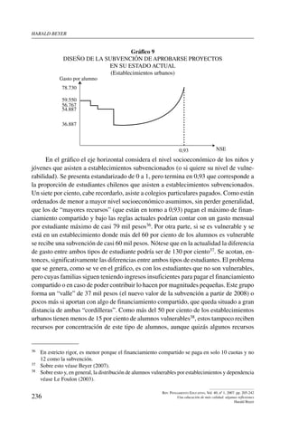 harald beYer
236
Rev. Pensamiento Educativo, Vol. 40, nº 1, 2007. pp. 205-242
Una educación de más calidad: algunas reflexiones
Harald Beyer
Gráfico 9
Diseño de la subvención de aprobarse proyectos
en su estado actual
(Establecimientos urbanos)
NSE
Gasto por alumno
59.550
56.767
54.887
36.887
0,93
78.730
En el gráfico el eje horizontal considera el nivel socioeconómico de los niños y
jóvenes que asisten a establecimientos subvencionados (o si quiere su nivel de vulne-
rabilidad). Se presenta estandarizado de 0 a 1, pero termina en 0,93 que corresponde a
la proporción de estudiantes chilenos que asisten a establecimientos subvencionados.
Un siete por ciento, cabe recordarlo, asiste a colegios particulares pagados. Como están
ordenados de menor a mayor nivel socioeconómico asumimos, sin perder generalidad,
que los de “mayores recursos” (que están en torno a 0,93) pagan el máximo de finan-
ciamiento compartido y bajo las reglas actuales podrían contar con un gasto mensual
por estudiante máximo de casi 79 mil pesos36. Por otra parte, si se es vulnerable y se
está en un establecimiento donde más del 60 por ciento de los alumnos es vulnerable
se recibe una subvención de casi 60 mil pesos. Nótese que en la actualidad la diferencia
de gasto entre ambos tipos de estudiante podría ser de 130 por ciento37. Se acotan, en-
tonces, significativamente las diferencias entre ambos tipos de estudiantes. El problema
que se genera, como se ve en el gráfico, es con los estudiantes que no son vulnerables,
pero cuyas familias siguen teniendo ingresos insuficientes para pagar el financiamiento
compartido o en caso de poder contribuir lo hacen por magnitudes pequeñas. Este grupo
forma un “valle” de 37 mil pesos (el nuevo valor de la subvención a partir de 2008) o
pocos más si aportan con algo de financiamiento compartido, que queda situado a gran
distancia de ambas “cordilleras”. Como más del 50 por ciento de los establecimientos
urbanos tienen menos de 15 por ciento de alumnos vulnerables38, estos tampoco reciben
recursos por concentración de este tipo de alumnos, aunque quizás algunos recursos
36	 En estricto rigor, es menor porque el financiamiento compartido se paga en solo 10 cuotas y no
12 como la subvención.
37	 Sobre esto véase Beyer (2007).
38	 Sobre esto y, en general, la distribución de alumnos vulnerables por establecimientos y dependencia
véase Le Foulon (2003).
 