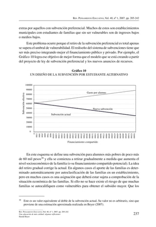 Rev. Pensamiento Educativo, Vol. 40, nº 1, 2007. pp. 205-242
237
Rev. Pensamiento Educativo, Vol. 40, nº 1, 2007. pp. 205-242
Una educación de más calidad: algunas reflexiones
Harald Beyer
extras por aquellos con subvención preferencial. Muchos de estos son establecimientos
municipales con estudiantes de familias que sin ser vulnerables son de ingresos bajos
o medios bajos.
Este problema ocurre porque el retiro de la subvención preferencial es total apenas
se supera el umbral de vulnerabilidad. El rediseño del sistema de subvenciones tiene que
ser más preciso integrando mejor el financiamiento público y privado. Por ejemplo, el
Gráfico 10 logra ese objetivo de mejor forma que el modelo que se está creando a partir
del proyecto de ley de subvención preferencial y los nuevos anuncios de recursos.
Gráfico 10
Un diseño de la subvención por estudiante alternativo
0
10000
20000
30000
40000
50000
60000
70000
80000
90000
100000
1500
0
3000
4500
6000
7500
9000
10500
12000
13500
15000
16500
18000
19500
21000
22500
24000
25500
27000
28500
30000
31500
33000
34500
36000
37500
39000
40500
42000
43500
45000
46500
48000
49500
51000
52500
54000
Financiamiento compartido
Subvenciónefectiva
Subvención actual
Nueva subvención
Gasto por alumno
En este esquema se define una subvención para alumnos más pobres de poco más
de 60 mil pesos39 y ella se comienza a retirar gradualmente a medida que aumenta el
nivel socioeconómico de la familia (o su financiamiento compartido potencial). La idea
del retiro gradual corrige la actual. En algunos casos el aporte de las familias es deter-
minado automáticamente por autoclasificación de las familias en un establecimiento,
pero en muchos casos es una asignación que deberá estar sujeta a comprobación de la
situación económica de las familias. Si ello no se hace existe el riesgo de que muchas
familias se autocalifiquen como vulnerables para obtener el subsidio mayor. Que los
39	 Este es un valor equivalente al doble de la subvención actual. Su valor no es arbitrario, sino que
proviene de una estimación aproximada realizada en Beyer (2007).
 