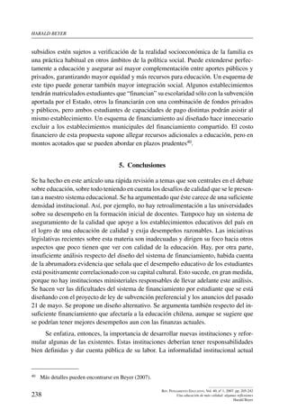 harald beYer
238
Rev. Pensamiento Educativo, Vol. 40, nº 1, 2007. pp. 205-242
Una educación de más calidad: algunas reflexiones
Harald Beyer
subsidios estén sujetos a verificación de la realidad socioeconómica de la familia es
una práctica habitual en otros ámbitos de la política social. Puede extenderse perfec-
tamente a educación y asegurar así mayor complementación entre aportes públicos y
privados, garantizando mayor equidad y más recursos para educación. Un esquema de
este tipo puede generar también mayor integración social. Algunos establecimientos
tendrán matriculados estudiantes que “financian” su escolaridad sólo con la subvención
aportada por el Estado, otros la financiarán con una combinación de fondos privados
y públicos, pero ambos estudiantes de capacidades de pago distintas podrán asistir al
mismo establecimiento. Un esquema de financiamiento así diseñado hace innecesario
excluir a los establecimientos municipales del financiamiento compartido. El costo
financiero de esta propuesta supone allegar recursos adicionales a educación, pero en
montos acotados que se pueden abordar en plazos prudentes40.
5.  Conclusiones
Se ha hecho en este artículo una rápida revisión a temas que son centrales en el debate
sobre educación, sobre todo teniendo en cuenta los desafíos de calidad que se le presen-
tan a nuestro sistema educacional. Se ha argumentado que éste carece de una suficiente
densidad institucional. Así, por ejemplo, no hay retroalimentación a las universidades
sobre su desempeño en la formación inicial de docentes. Tampoco hay un sistema de
aseguramiento de la calidad que apoye a los establecimientos educativos del país en
el logro de una educación de calidad y exija desempeños razonables. Las iniciativas
legislativas recientes sobre esta materia son inadecuadas y dirigen su foco hacia otros
aspectos que poco tienen que ver con calidad de la educación. Hay, por otra parte,
insuficiente análisis respecto del diseño del sistema de financiamiento, habida cuenta
de la abrumadora evidencia que señala que el desempeño educativo de los estudiantes
está positivamente correlacionado con su capital cultural. Esto sucede, en gran medida,
porque no hay instituciones ministeriales responsables de llevar adelante este análisis.
Se hacen ver las dificultades del sistema de financiamiento por estudiante que se está
diseñando con el proyecto de ley de subvención preferencial y los anuncios del pasado
21 de mayo. Se propone un diseño alternativo. Se argumenta también respecto del in-
suficiente financiamiento que afectaría a la educación chilena, aunque se sugiere que
se podrían tener mejores desempeños aun con las finanzas actuales.
Se enfatiza, entonces, la importancia de desarrollar nuevas instituciones y refor-
mular algunas de las existentes. Estas instituciones deberían tener responsabilidades
bien definidas y dar cuenta pública de su labor. La informalidad institucional actual
40	 Más detalles pueden encontrarse en Beyer (2007).
 