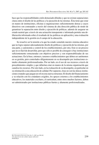 Rev. Pensamiento Educativo, Vol. 40, nº 1, 2007. pp. 205-242
239
Rev. Pensamiento Educativo, Vol. 40, nº 1, 2007. pp. 205-242
Una educación de más calidad: algunas reflexiones
Harald Beyer
hace que las responsabilidades estén demasiado diluidas y que no existan separaciones
claras entre el diseño de las políticas y la ejecución de las mismas. Ésta tiene que estar
en manos de instituciones, oficinas u organizaciones suficientemente densas y cuyos
directivos son contratados a través del sistema de alta dirección pública de modo de
garantizar la separación entre diseño y ejecución de políticas, además de asegurar un
estado neutral que a través de una actuación transparente e informada permite una de-
liberación informada sobre el resultado de las políticas en aplicación y una evaluación
independiente de la gestión en el campo de la educación.
Se resuelve así la tensión a la que ha estado sometido nuestro sistema educativo
que no logra separar adecuadamente diseño de políticas y ejecución de las mismas, por
una parte, y autonomía y control de los establecimientos, por otra. Este es un proceso
que no es fácil de desarrollar, pero que sólo es posible de conseguir si hay instituciones
suficientemente estructuradas con objetivos precisos y son responsabilizadas de sus
actuaciones. En la base, entonces, tenemos establecimientos que deben ser autónomos
en su gestión, pero controlados diligentemente en su desempeño por instituciones es-
tatales altamente profesionalizadas. Por un lado, en el uso de sus recursos a través de
procedimientos simples y que deberían estar en manos de la misma organización que
canaliza los recursos. Por otro lado, en la evaluación de su desempeño, en particular en
su orientación a una educación de calidad. Por supuesto, éstas no son las únicas institu-
ciones estatales que juegan un rol en esta nueva estructura. El diseño del financiamiento
y su relación con los estándares exigidos, los apoyos externos a los establecimientos
educativos, los materiales escolares, el currículum, entre otros muchos factores, deben
ser administrados por instituciones públicas fuertes y altamente profesionalizadas.
 