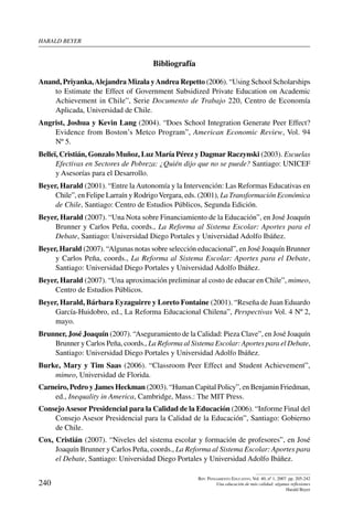 harald beYer
240
Rev. Pensamiento Educativo, Vol. 40, nº 1, 2007. pp. 205-242
Una educación de más calidad: algunas reflexiones
Harald Beyer
Bibliografía
Anand, Priyanka,Alejandra Mizala yAndrea Repetto (2006). “Using School Scholarships
to Estimate the Effect of Government Subsidized Private Education on Academic
Achievement in Chile”, Serie Documento de Trabajo 220, Centro de Economía
Aplicada, Universidad de Chile.
Angrist, Joshua y Kevin Lang (2004). “Does School Integration Generate Peer Effect?
Evidence from Boston’s Metco Program”, American Economic Review, Vol. 94
Nº 5.
Belleï, Cristián, Gonzalo Muñoz, Luz María Pérez y Dagmar Raczynski (2003). Escuelas
Efectivas en Sectores de Pobreza: ¿Quién dijo que no se puede? Santiago: UNICEF
y Asesorías para el Desarrollo.
Beyer, Harald (2001). “Entre laAutonomía y la Intervención: Las Reformas Educativas en
Chile”, en Felipe Larraín y RodrigoVergara, eds. (2001), La Transformación Económica
de Chile, Santiago: Centro de Estudios Públicos, Segunda Edición.
Beyer, Harald (2007). “Una Nota sobre Financiamiento de la Educación”, en José Joaquín
Brunner y Carlos Peña, coords., La Reforma al Sistema Escolar: Aportes para el
Debate, Santiago: Universidad Diego Portales y Universidad Adolfo Ibáñez.
Beyer, Harald (2007). “Algunas notas sobre selección educacional”, en José Joaquín Brunner
y Carlos Peña, coords., La Reforma al Sistema Escolar: Aportes para el Debate,
Santiago: Universidad Diego Portales y Universidad Adolfo Ibáñez.
Beyer, Harald (2007). “Una aproximación preliminar al costo de educar en Chile”, mimeo,
Centro de Estudios Públicos.
Beyer, Harald, Bárbara Eyzaguirre y Loreto Fontaine (2001). “Reseña de Juan Eduardo
García-Huidobro, ed., La Reforma Educacional Chilena”, Perspectivas Vol. 4 Nº 2,
mayo.
Brunner, José Joaquín (2007). “Aseguramiento de la Calidad: Pieza Clave”, en José Joaquín
Brunner y Carlos Peña, coords., La Reforma al Sistema Escolar: Aportes para el Debate,
Santiago: Universidad Diego Portales y Universidad Adolfo Ibáñez.
Burke, Mary y Tim Saas (2006). “Classroom Peer Effect and Student Achievement”,
mimeo, Universidad de Florida.
Carneiro, Pedro y James Heckman (2003). “Human Capital Policy”, en Benjamin Friedman,
ed., Inequality in America, Cambridge, Mass.: The MIT Press.
ConsejoAsesor Presidencial para la Calidad de la Educación (2006). “Informe Final del
Consejo Asesor Presidencial para la Calidad de la Educación”, Santiago: Gobierno
de Chile.
Cox, Cristián (2007). “Niveles del sistema escolar y formación de profesores”, en José
Joaquín Brunner y Carlos Peña, coords., La Reforma al Sistema Escolar: Aportes para
el Debate, Santiago: Universidad Diego Portales y Universidad Adolfo Ibáñez.
 