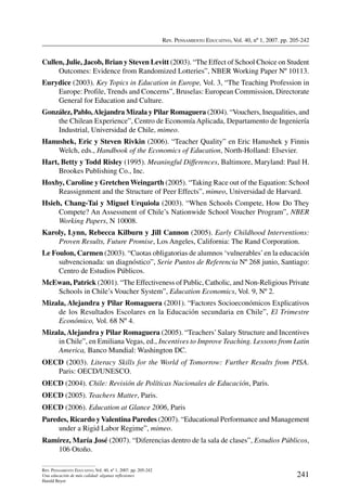 Rev. Pensamiento Educativo, Vol. 40, nº 1, 2007. pp. 205-242
241
Rev. Pensamiento Educativo, Vol. 40, nº 1, 2007. pp. 205-242
Una educación de más calidad: algunas reflexiones
Harald Beyer
Cullen, Julie, Jacob, Brian y Steven Levitt (2003). “The Effect of School Choice on Student
Outcomes: Evidence from Randomized Lotteries”, NBER Working Paper Nº 10113.
Eurydice (2003). Key Topics in Education in Europe, Vol. 3, “The Teaching Profession in
Europe: Profile, Trends and Concerns”, Bruselas: European Commission, Directorate
General for Education and Culture.
González, Pablo,Alejandra Mizala y Pilar Romaguera (2004). “Vouchers, Inequalities, and
the Chilean Experience”, Centro de Economía Aplicada, Departamento de Ingeniería
Industrial, Universidad de Chile, mimeo.
Hanushek, Eric y Steven Rivkin (2006). “Teacher Quality” en Eric Hanushek y Finnis
Welch, eds., Handbook of the Economics of Education, North-Holland: Elsevier.
Hart, Betty y Todd Risley (1995). Meaningful Differences, Baltimore, Maryland: Paul H.
Brookes Publishing Co., Inc.
Hoxby, Caroline y Gretchen Weingarth (2005). “Taking Race out of the Equation: School
Reassignment and the Structure of Peer Effects”, mimeo, Universidad de Harvard.
Hsieh, Chang-Tai y Miguel Urquiola (2003). “When Schools Compete, How Do They
Compete? An Assessment of Chile’s Nationwide School Voucher Program”, NBER
Working Papers, N 10008.
Karoly, Lynn, Rebecca Kilburn y Jill Cannon (2005). Early Childhood Interventions:
Proven Results, Future Promise, Los Angeles, California: The Rand Corporation.
Le Foulon, Carmen (2003). “Cuotas obligatorias de alumnos ‘vulnerables’en la educación
subvencionada: un diagnóstico”, Serie Puntos de Referencia Nº 268 junio, Santiago:
Centro de Estudios Públicos.
McEwan, Patrick (2001). “The Effectiveness of Public, Catholic, and Non-Religious Private
Schools in Chile’s Voucher System”, Education Economics, Vol. 9, Nº 2.
Mizala, Alejandra y Pilar Romaguera (2001). “Factores Socioeconómicos Explicativos
de los Resultados Escolares en la Educación secundaria en Chile”, El Trimestre
Económico, Vol. 68 Nº 4.
Mizala,Alejandra y Pilar Romaguera (2005). “Teachers’Salary Structure and Incentives
in Chile”, en Emiliana Vegas, ed., Incentives to Improve Teaching. Lessons from Latin
America, Banco Mundial: Washington DC.
OECD (2003). Literacy Skills for the World of Tomorrow: Further Results from PISA.
Paris: OECD/UNESCO.
OECD (2004). Chile: Revisión de Políticas Nacionales de Educación, Paris.
OECD (2005). Teachers Matter, Paris.
OECD (2006). Education at Glance 2006, Paris
Paredes, Ricardo yValentina Paredes (2007). “Educational Performance and Management
under a Rigid Labor Regime”, mimeo.
Ramírez, María José (2007). “Diferencias dentro de la sala de clases”, Estudios Públicos,
106 Otoño.
 