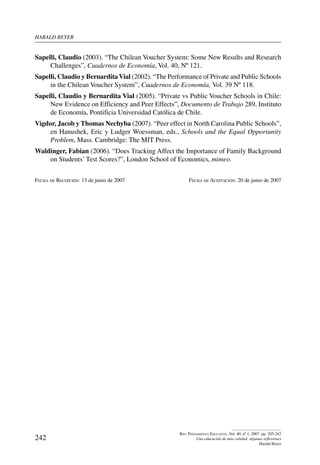 harald beYer
242
Rev. Pensamiento Educativo, Vol. 40, nº 1, 2007. pp. 205-242
Una educación de más calidad: algunas reflexiones
Harald Beyer
Sapelli, Claudio (2003). “The Chilean Voucher System: Some New Results and Research
Challenges”, Cuadernos de Economía, Vol. 40, Nº 121.
Sapelli, Claudio y BernarditaVial (2002). “The Performance of Private and Public Schools
in the Chilean Voucher System”, Cuadernos de Economía, Vol. 39 Nº 118.
Sapelli, Claudio y Bernardita Vial (2005). “Private vs Public Voucher Schools in Chile:
New Evidence on Efficiency and Peer Effects”, Documento de Trabajo 289, Instituto
de Economía, Pontificia Universidad Católica de Chile.
Vigdor, Jacob y Thomas Nechyba (2007). “Peer effect in North Carolina Public Schools”,
en Hanushek, Eric y Ludger Woessman, eds., Schools and the Equal Opportunity
Problem, Mass. Cambridge: The MIT Press.
Waldinger, Fabian (2006). “Does Tracking Affect the Importance of Family Background
on Students’ Test Scores?”, London School of Economics, mimeo.
Fecha de Recepción: 13 de junio de 2007	 Fecha de Aceptación: 20 de junio de 2007
 