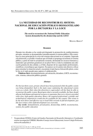 Rev. Pensamiento Educativo, Vol. 40, nº 1, 2007. pp. 243-261
243
Rev. Pensamiento Educativo, Vol. 40, nº 1, 2007. pp. 243-261
La necesidad de reconstruir el sistema nacional de educación público desmantelado por la dictadura y la LOCE
Manuel Riesco
Rev. Pensamiento Educativo, Vol. 40, Nº 1, 2007. pp. 243-261
*	 Vicepresidente CENDA (Centro de Estudios Nacionales de Desarrollo Alternativo), Coordinador
externo investigación UNRISD, Miembro ConsejoAsesor Educacional,Asesor Colegio Profesores,
mriesco@cendachile.cl
La Necesidad de Reconstruir el Sistema
Nacional de Educación Público Desmantelado
por la Dictadura y la LOCE
The need to reconstruct the National Public Education
System dismantled by the dictatorship and the LOCE
Manuel Riesco*
Resumen
Durante tres décadas se ha venido privilegiando la promoción de establecimientos
privados, mientras se desmantelaba sistemáticamente el sistema público. Ello consti-
tuye la causa principal de la crisis del sistema educacional en su conjunto. Superada
esta distorsión, es posible visualizar que el Estado se proponga reconstruir el sistema
público, a partir de todo lo actualmente existente, destinando los recursos humanos y
materiales que permitan garantizar en un plazo breve a toda la ciudadanía una edu-
cación gratuita de alta calidad, y a Chile, disponer de las capacidades profesionales,
científicas y tecnológicas que requiere. Ese parece ser el camino más directo y eficaz
para remontar la situación actual y encaminar el país hacia el desarrollo pleno, como
lo fue en el siglo pasado para superar el subdesarrollo.
	 Palabras clave: desmantelamiento, privatización, dictadura, LOCE, reconstruc-
ción, sistema, educación pública gratuita
Abstract
For the last thirty years, private schools have been promoted while the public system
was being dismantled. Such is the main cause explaining the educational system
crisis as a whole. Only when this distortion is superseded, will the State be able to
reconstruct the public system. Based upon what is currently available, the State should
allocate both human and material resources to guarantee that every citizen is provided
with a free, high quality education. Hence, the required professional, scientific and
technological competencies would also be available for the country. This seems to
be the most direct and effective way to lead Chile towards its full development; just
like last century when underdevelopment was overcome.
	 Key words: dismantlement, privatization, dictatorship, LOCE, reconstruction,
system, free public education
 