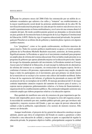 manuel riesco
244
Rev. Pensamiento Educativo, Vol. 40, nº 1, 2007. pp. 243-261
La necesidad de reconstruir el sistema nacional de educación público desmantelado por la dictadura y la LOCE
Manuel Riesco
Durante los primeros meses del 2006 Chile fue estremecido por un millón de es-
tudiantes secundarios que salieron a las calles y “tomaron” sus establecimientos, en
la mayor manifestación social desde las protestas antidictatoriales de los años 80. Su
movilización tradicional de principios de cada año por los motivos más diversos esta vez
estalló espontáneamente en forma multitudinaria y en el curso de una semana abarcó el
conjunto del país. De modo asombrosamente general sus demandas se elevaron desde
un pase gratuito de locomoción hasta la derogación de la Ley Orgánica Constitucional
de Educación, LOCE. Dicha ley rige el esquema educacional privatizado, fue promul-
gada por Pinochet en su último día de gobierno y mantenía plena vigencia con algunos
cambios menores.
Los “pingüinos”, como se los apoda cariñosamente, recibieron muestras de
apoyo masivo. Todos los sectores políticos manifestaron su apoyo y el recién asumido
gobierno de la Presidenta Michelle Bachelet reaccionó, asimismo, de forma positiva.
Significativamente, la Presidenta se apoyó en el movimiento estudiantil para proponer
un amplio plan de reforma del sistema educacional. Éste no había estado presente en su
programa de gobierno que apenas planteaba mejoras en la educación preescolar.Aparte
de recoger las demandas puntuales del movimiento, la Presidenta nominó un Consejo
Asesor para la Calidad de la Educación, al cual encargó la elaboración de alternativas
de reforma del sistema en su conjunto, sin restricciones de ninguna especie. Invitó a
conformar el mismo a 84 personas, representativas de un espectro muy amplio, desde
luego a todos los participantes en el movimiento, pero por primera vez desde inicios
de la transición no se excluyó a los sectores más críticos del modelo neoliberal. Sobre
la base de las sugerencias del informe, el gobierno ha presentado en marzo del 2007
un proyecto de ley en reemplazo de la LOCE. El mensaje presidencial del 21 de mayo
contiene importantes anuncios respecto del aumento de recursos para el sector y se
esperan nuevas propuestas gubernamentales relativas a la forma de financiamiento y
organización de los establecimientos públicos. Ha continuado trabajando asimismo una
comisión amplia que elabora propuestas relativas a la educación superior.
Han quedado de manifiesto una serie de consensos de gran importancia que hu-
biesen sido impensables pocos meses antes. Consignan la crisis del esquema actual y
la necesidad de sustituirlo por otro, también público-privado, pero que involucre más
regulación y mayores recursos del Estado, y que sea capaz de proveer educación de
calidad a toda la población, especialmente a los sectores de menores recursos. Ello
merece ser destacado.
Aunque insuficiente, el proyecto de ley general de educación constituye un paso
adelante, puesto que eleva el compromiso del Estado en cuanto a garantizar a todos
el derecho a una educación de calidad, y mejora en parte su capacidad de regular la
educación privada. Se proponen objetivos loables, principalmente asegurar la calidad
 