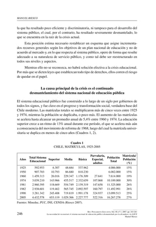 manuel riesco
246
Rev. Pensamiento Educativo, Vol. 40, nº 1, 2007. pp. 243-261
La necesidad de reconstruir el sistema nacional de educación público desmantelado por la dictadura y la LOCE
Manuel Riesco
la que ha resultado poco eficiente y discriminatoria, ni tampoco para el desarrollo del
sistema público, el cual, por el contrario, ha resultado severamente desmantelado, lo
que se encuentra en la raíz de la crisis actual.
Esta posición estima necesario restablecer un esquema que asigne incrementa-
dos recursos generales según los objetivos de un plan nacional de educación y no de
acuerdo al mercado y, en lo que respecta al sistema público, opere de forma que resulte
adecuado a su naturaleza de servicio público, y como tal debe ser reestructurado en
todos sus niveles y aspectos.
Mientras ello no se reconozca, no habrá solución efectiva a la crisis educacional.
Por más que se dicten leyes que establezcan todo tipo de derechos, ellos corren el riesgo
de quedar en el papel.
La causa principal de la crisis es el continuado
desmantelamiento del sistema nacional de educación pública
El sistema educacional público fue construido a lo largo de un siglo por gobiernos de
todos los signos, y fue clave en el progreso y transformación social, verdadera base del
Chile moderno. Las matrículas totales se multiplicaron más de cinco veces entre 1925
y 1974, mientras la población se duplicaba, o poco más. El aumento de las matrículas
se acelera hasta alcanzar un promedio anual de 5,4% entre 1960 y 1974. La educación
superior crece a un ritmo de 13% anual durante ese período, el que se acelera más aún
a consecuencia del movimiento de reforma de 1968, luego del cual la matrícula univer-
sitaria se duplica en menos de cinco años (Cuadros 1, 2).
Cuadro 1
Chile, Matrículas, 1925-2005
Años
Total Sistema
Educacional
Superior Media Básica
Parvularia,
Especial,
adultos
Población
Total
Matrícula/
Población
(%)
1925 592.953 6.307 48.684 537.962 4.086.000 15%
1950 907.703 10.793 86.680 810.230 6.082.000 15%
1960 1.459.313 26.016 229.347 1.176.309 27.641 7.614.000 19%
1974 3.039.210 143.966 455.517 2.332.659 107.068 10.189.000 30%
1981 2.960.395 118.669 554.749 2.139.319 147.658 11.325.000 26%
1982 2.938.601 119.462 565.745 2.092.597 160.797 11.492.991 26%
1990 3.281.342 245.408 719.819 1.991.178 324.937 13.099.513 25%
2005 4.432.578 653.119 1.029.366 2.227.777 522.316 16.267.278 27%
Fuentes: Mineduc, PUC, INE, CENDA (Riesco 2007).
 