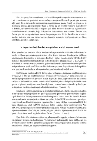 Rev. Pensamiento Educativo, Vol. 40, nº 1, 2007. pp. 243-261
253
Rev. Pensamiento Educativo, Vol. 40, nº 1, 2007. pp. 243-261
La necesidad de reconstruir el sistema nacional de educación público desmantelado por la dictadura y la LOCE
Manuel Riesco
Por otra parte, los aranceles de la educación superior –que hace tres décadas era
casi completamente gratuita– alcanzan hoy a varios millones de pesos por alumno
a lo largo de su carrera. Se proporciona una menguada ayuda fiscal, sin embargo, la
misma se entrega principalmente bajo la forma de un crédito bancario avalado por
el Estado, que el beneficiario se supone que debe devolver al cabo de algunos años
–termine o no su carrera–, bajo la forma de descuentos a sus salarios. Este es otro
factor que ha recargado fuertemente los presupuestos de las familias de sectores
medios quienes, por otra parte, hacen esfuerzos inmensos por lograr que sus hijos
accedan a estudios superiores.
La importancia de los sistemas públicos a nivel internacional
Si se aprecian los sistemas educacionales en los países más avanzados del mundo, se
puede verificar que prácticamente todos ellos tienen sistemas de educación públicos
ampliamente dominantes, si no únicos. En los 31 países listados por la OCDE, de 257
millones de alumnos matriculados en todos los niveles educacionales al 2004, el 81%
estudia en el sistema público, mientras que un 11% estudia en establecimientos privados
independientes, y sólo un 7% en establecimientos privados dependientes de los gobier-
nos, que pueden asimilarse a los particulares subvencionados chilenos.
En Chile, en cambio, el 52% de los niños y jóvenes estudian en establecimientos
privados, y el 45% en establecimientos privados subvencionados, y en la educación su-
perior la proporción de los privados es aún mayor. Es decir, la privatización del sistema
chileno lo ha convertido en una rareza a nivel mundial, junto a Bélgica y Holanda, casos
que se originan en antiguas querellas religiosas, como se ha mencionado, y donde por
lo demás no existen colegios privados independientes (Cuadro 13).
En el caso chileno, además de la abultada matrícula en establecimientos privados,
es la elevadísima proporción del gasto educacional privado la que constituye la prin-
cipal distorsión del esquema educacional comparado con el resto del mundo. Lo que
muestran los datos esta distribución en los países de la OCDE, en el cuadro que sigue,
es sorprendente. En dichos países, en promedio, el gasto público representa el 88% del
gasto educacional total, y el 92% en el caso de los 16 países de la Unión Europea. Aún
en Corea, que es el país con menor proporción de gasto público en dicho conjunto, ésta
representa el 60%. En Chile, en cambio, el gasto público representa sólo el 51,4% del
gasto educacional total, según la misma fuente (Cuadro 11, supra).
Esta distorsión afecta especialmente a la educación superior, así como la inversión
en ciencia y tecnología. La llamada “focalización” del reducido gasto público en los
niveles básicos y medios generó un desequilibrio muy perjudicial en el actual sistema
educacional chileno, en perjuicio del nivel superior.
 