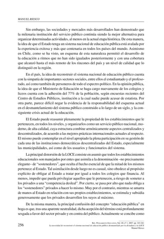 manuel riesco
256
Rev. Pensamiento Educativo, Vol. 40, nº 1, 2007. pp. 243-261
La necesidad de reconstruir el sistema nacional de educación público desmantelado por la dictadura y la LOCE
Manuel Riesco
Sin embargo, las sociedades y mercados más desarrollados han demostrado que
la milenaria institución del servicio público continúa siendo la mejor alternativa para
organizar determinadas actividades, al menos en la actual etapa histórica. De esta manera,
la idea de que el Estado tenga un sistema nacional de educación pública está avalada por
la experiencia exitosa y más que centenaria en todos los países del mundo. Asimismo
en Chile, como se ha visto, un esquema de esta naturaleza permitió el desarrollo de
la educación a ritmos que no han sido igualados posteriormente y con una cobertura
que alcanzó hasta el más remoto de los rincones del país y un nivel de calidad que lo
distinguió en la región.
En el país, la idea de reconstruir el sistema nacional de educación público cuenta
con la simpatía de importantes sectores sociales, entre ellos el estudiantado y el profeso-
rado, así como también de personeros de todo el espectro político. En la opinión pública,
la idea de que el Ministerio de Educación se haga cargo nuevamente de los colegios y
liceos cuenta con la adhesión del 77% de la población, según encuestas recientes del
Centro de Estudios Públicos, institución a la cual nadie puede acusar de estatista. Por
otra parte, parece difícil negar la evidencia de la responsabilidad del esquema actual
en el desmantelamiento del sistema público construido a lo largo de un siglo, y la con-
siguiente crisis actual de la educación.
El Estado puede reasumir plenamente la propiedad de los establecimientos que le
pertenecen, en todos los niveles, y organizarlos como un servicio público nacional, mo-
derno, de alta calidad, cuya estructura combine armónicamente aspectos centralizados y
descentralizados, de acuerdo a las mejores prácticas internacionales actuales al respecto.
El mismo puede contemplar en el nivel apropiado la plena participación en su gestión de
cada una de las instituciones democráticas descentralizadas del Estado, especialmente
las municipalidades, así como de los usuarios y funcionarios del sistema.
La principal distorsión de la LOCE consiste en asumir que todos los establecimientos
educacionales son manejados por entes que asimila a la denominación –no precisamente
elegante– de “sostenedores”, que oculta el hecho esencial de que la mitad de los mismos
pertenece al Estado. Tal asimilación desde luego no es casual, sino obedece al propósito
explícito de obligar al Estado a tratar por igual a todos los colegios que financia. Al
menos, impedir que pueda privilegiar aquellos que le pertenecen, a riesgo de someter a
los privados a una “competencia desleal”. Por cierto, se pasa por alto que nada obliga a
los “sostenedores” privados a hacer lo mismo. Muy por el contrario, mientras se amarra
de manos al Estado en relación con sus propios establecimientos, se estimula y subsidia
generosamente que los privados desarrollen los suyos al máximo.
De la misma manera, la principal confusión del concepto “educación pública” en
boga es que, tras una aparente neutralidad, dicha acepción del término está profundamente
sesgada a favor del sector privado y en contra del público.Actualmente se concibe como
 