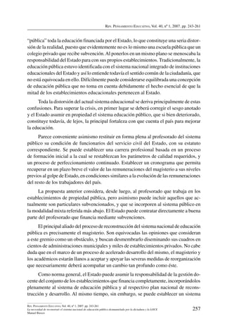 Rev. Pensamiento Educativo, Vol. 40, nº 1, 2007. pp. 243-261
257
Rev. Pensamiento Educativo, Vol. 40, nº 1, 2007. pp. 243-261
La necesidad de reconstruir el sistema nacional de educación público desmantelado por la dictadura y la LOCE
Manuel Riesco
“pública” toda la educación financiada por el Estado, lo que constituye una seria distor-
sión de la realidad, puesto que evidentemente no es lo mismo una escuela pública que un
colegio privado que recibe subvención.Al ponerlos en un mismo plano se menoscaba la
responsabilidad del Estado para con sus propios establecimientos. Tradicionalmente, la
educación pública estuvo identificada con el sistema nacional integrado de instituciones
educacionales del Estado y así lo entiende todavía el sentido común de la ciudadanía, que
no está equivocada en ello. Difícilmente puede considerarse equilibrada una concepción
de educación pública que no toma en cuenta debidamente el hecho esencial de que la
mitad de los establecimientos educacionales pertenecen al Estado.
Toda la distorsión del actual sistema educacional se deriva principalmente de estas
confusiones. Para superar la crisis, en primer lugar se deberá corregir el sesgo anotado
y el Estado asumir en propiedad el sistema educación público, que si bien deteriorado,
constituye todavía, de lejos, la principal fortaleza con que cuenta el país para mejorar
la educación.
Parece conveniente asimismo restituir en forma plena al profesorado del sistema
público su condición de funcionarios del servicio civil del Estado, con su estatuto
correspondiente. Se puede establecer una carrera profesional basada en un proceso
de formación inicial a la cual se restablezcan los parámetros de calidad requeridos, y
un proceso de perfeccionamiento continuado. Establecer un cronograma que permita
recuperar en un plazo breve el valor de las remuneraciones del magisterio a sus niveles
previos al golpe de Estado, en condiciones similares a la evolución de las remuneraciones
del resto de los trabajadores del país.
La propuesta anterior considera, desde luego, al profesorado que trabaja en los
establecimientos de propiedad pública, pero asimismo puede incluir aquellos que ac-
tualmente son particulares subvencionados, y que se incorporen al sistema público en
la modalidad mixta referida más abajo. El Estado puede contratar directamente a buena
parte del profesorado que financia mediante subvenciones.
El principal aliado del proceso de reconstrucción del sistema nacional de educación
pública es precisamente el magisterio. Son equivocadas las opiniones que consideran
a este gremio como un obstáculo, y buscan desmembrarlo diseminando sus cuadros en
cientos de administraciones municipales y miles de establecimientos privados. No cabe
duda que en el marco de un proceso de acelerado desarrollo del mismo, el magisterio y
los académicos estarán llanos a aceptar y apoyar las severas medidas de reorganización
que necesariamente deberá acompañar un cambio tan profundo como éste.
Como norma general, el Estado puede asumir la responsabilidad de la gestión do-
cente del conjunto de los establecimientos que financia completamente, incorporándolos
plenamente al sistema de educación pública y al respectivo plan nacional de recons-
trucción y desarrollo. Al mismo tiempo, sin embargo, se puede establecer un sistema
 