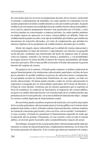 manuel riesco
258
Rev. Pensamiento Educativo, Vol. 40, nº 1, 2007. pp. 243-261
La necesidad de reconstruir el sistema nacional de educación público desmantelado por la dictadura y la LOCE
Manuel Riesco
de concesiones para los servicios no propiamente docentes de los mismos, incluyendo
el arriendo y mantenimiento de inmuebles, los cuales pueden ser contratados con los
actuales propietarios de dichos establecimientos u otros proveedores privados. Se puede
establecer de esta manera una modalidad mixta de establecimiento educacional público,
en la cual los aspectos propiamente docentes sean gestionados por el Estado, y otros
servicios puedan ser concesionados a empresas privadas, las cuales pueden mantener
un amplio espacio de operación en el nuevo sistema público así definido. Todos los
establecimientos pueden acceder a este tipo de modalidad, previéndose que establezcan
mecanismos de transición adecuados, así como de compensación, que atiendan los
intereses legítimos de los propietarios de establecimientos afectados por el cambio.
Desde otro ángulo, parece indiscutible que la calidad del sistema educacional y
su homogeneidad a lo largo del territorio y especialmente con relación a la geografía
social del país, resultarían muy beneficiadas del hecho de organizar todo el sistema
como un conjunto, sometido a las mismas normas y parámetros, y con posibilidades
de asignar recursos en forma flexible al interior del sistema, destinándolos allí donde
sean más necesarios. Ello se hace posible al reasumir el Estado directamente la gestión
docente del conjunto de sistema.
Sin perjuicio de lo anterior, el Estado puede mantener su política tradicional de
apoyar financieramente a las instituciones educacionales particulares sin fines de lucro
que lo ameriten. Es posible establecer un proceso de selección estricto y transparente,
al cual puedan acceder las instituciones beneficiarias de estos aportes, en todos los
niveles educacionales. El mismo puede extender a todos los niveles educacionales la
experiencia consagrada por las universidades particulares del Consejo de Rectores a
lo largo de varias décadas. Asimismo, por los mismos argumentos que se esgrimen en
favor de restablecer su condición de funcionarios al magisterio del sistema público,
no parece en cambio adecuado hacerlo con el profesorado de los establecimientos que
permanezcan en el sector particular –en su nueva definición indicada más abajo–, aunque
los mismos reciban algún tipo de financiamiento estatal.
De esta forma, puede concebirse un proceso de transición, en el cual la mayor parte
de las escuelas particulares subvencionadas pasen al sistema público en el sistema mixto
propuesto más arriba, es decir, el Estado contrata al personal docente, mientras mantiene
un sistema de concesiones para locales y otros servicios, con los actuales “sostenedores”.
A estas escuelas, el Estado les garantizará el financiamiento requerido de modo que
la educación allí sea gratuita. Ciertamente, en esas escuelas, como en todo el sistema
público, el nivel de aporte fiscal debe subir considerablemente respecto del actual.
Sin embargo, otra parte de las escuelas particulares subvencionadas puede optar por
mantener su estatus de educación particular, completamente autónomas, en el marco de
las normas generales de educación. A las escuelas que opten por mantener este estatus,
 