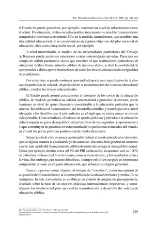Rev. Pensamiento Educativo, Vol. 40, nº 1, 2007. pp. 243-261
259
Rev. Pensamiento Educativo, Vol. 40, nº 1, 2007. pp. 243-261
La necesidad de reconstruir el sistema nacional de educación público desmantelado por la dictadura y la LOCE
Manuel Riesco
el Estado les puede garantizar, por ejemplo, mantener un nivel de subvenciones como
el actual. Por otra parte, dichas escuelas podrían incrementar su nivel de financiamiento
compartido si estiman conveniente. Ello en la medida, naturalmente, que acrediten una
alta calidad educacional, y se comprometan en algunos objetivos del plan nacional de
educación, tales como integración social, por ejemplo.
A nivel universitario, el modelo de las universidades particulares del Consejo
de Rectores puede asimismo extenderse a otras universidades privadas. Pareciera ser
tiempo de definir parámetros claros que ameriten el que instituciones particulares de
educación reciban financiamiento público de manera estable, y abrir la posibilidad de
que postulen a dicho aporte instituciones de todos los niveles educacionales en igualdad
de condiciones.
Por estas vías, se puede continuar apoyando el aporte muy significativo de la edu-
cación particular de calidad, sin perjuicio de la reconstrucción del sistema educacional
público, a todos los niveles educacionales.
El Estado puede asumir centralmente el conjunto de los costos de la educación
pública, de modo de garantizar su calidad, universalidad y gratuidad. Asimismo, puede
mantener un nivel de apoyo financiero considerable a la educación particular que lo
amerite. Restablecer el financiamiento del desarrollo científico y tecnológico en el nivel
adecuado a los desafíos que el país enfrenta en el siglo que se inicia parece asimismo
indispensable. Como resultado, el balance de aportes públicos y privados a la educación
deberá superar su grave desequilibrio actual en favor de los segundos, y aproximarse a
lo que constituyen las prácticas en esta materia de los países más avanzados del mundo,
en el cual los portes públicos predominan de modo abrumador.
Sin perjuicio de ello, no parece aconsejable reducir el aporte privado a la educación,
que de alguna manera la ciudadanía ya ha asumido, sino más bien generar un aumento
mucho más rápido del financiamiento público de modo de corregir el desequilibrio actual.
Corea, por ejemplo, destina cerca del 9% del PIB a educación, alcanzando casi un 100%
de cobertura incluso en el nivel terciario, como se ha destacado, y los resultados están a
la vista. Sin embargo, por razones históricas, siempre existió en ese país un importante
componente privado en el gasto educacional, que refuerza sus logros generales.
Parece imperioso poner término al sistema de “vouchers”, como mecanismo de
asignación del financiamiento al sistema público de la educación básica y media. En su
reemplazo, lo más conveniente es establecer un criterio de asignación presupuestaria,
diseñado sobre la base de las mejores prácticas internacionales respectivas, y consi-
derando los objetivos del plan nacional de reconstrucción y desarrollo del sistema de
educación pública.
 