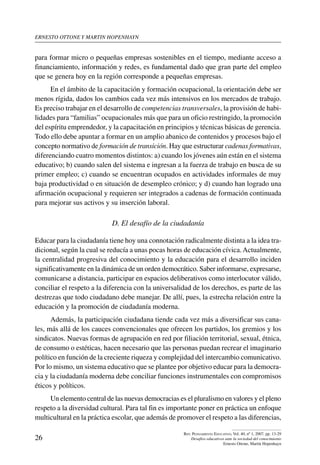 ernesto ottone y martin hopenhayn
26
Rev. Pensamiento Educativo, Vol. 40, nº 1, 2007. pp. 13-29
Desafíos educativos ante la sociedad del conocimiento
Ernesto Ottone, Martín Hopenhayn
para formar micro o pequeñas empresas sostenibles en el tiempo, mediante acceso a
financiamiento, información y redes, es fundamental dado que gran parte del empleo
que se genera hoy en la región corresponde a pequeñas empresas. 	
En el ámbito de la capacitación y formación ocupacional, la orientación debe ser
menos rígida, dados los cambios cada vez más intensivos en los mercados de trabajo.
Es preciso trabajar en el desarrollo de competencias transversales, la provisión de habi-
lidades para “familias” ocupacionales más que para un oficio restringido, la promoción
del espíritu emprendedor, y la capacitación en principios y técnicas básicas de gerencia.
Todo ello debe apuntar a formar en un amplio abanico de contenidos y procesos bajo el
concepto normativo de formación de transición. Hay que estructurar cadenas formativas,
diferenciando cuatro momentos distintos: a) cuando los jóvenes aún están en el sistema
educativo; b) cuando salen del sistema e ingresan a la fuerza de trabajo en busca de su
primer empleo; c) cuando se encuentran ocupados en actividades informales de muy
baja productividad o en situación de desempleo crónico; y d) cuando han logrado una
afirmación ocupacional y requieren ser integrados a cadenas de formación continuada
para mejorar sus activos y su inserción laboral.
D. El desafío de la ciudadanía
Educar para la ciudadanía tiene hoy una connotación radicalmente distinta a la idea tra-
dicional, según la cual se reducía a unas pocas horas de educación cívica.Actualmente,
la centralidad progresiva del conocimiento y la educación para el desarrollo inciden
significativamente en la dinámica de un orden democrático. Saber informarse, expresarse,
comunicarse a distancia, participar en espacios deliberativos como interlocutor válido,
conciliar el respeto a la diferencia con la universalidad de los derechos, es parte de las
destrezas que todo ciudadano debe manejar. De allí, pues, la estrecha relación entre la
educación y la promoción de ciudadanía moderna.
Además, la participación ciudadana tiende cada vez más a diversificar sus cana-
les, más allá de los cauces convencionales que ofrecen los partidos, los gremios y los
sindicatos. Nuevas formas de agrupación en red por filiación territorial, sexual, étnica,
de consumo o estéticas, hacen necesario que las personas puedan recrear el imaginario
político en función de la creciente riqueza y complejidad del intercambio comunicativo.
Por lo mismo, un sistema educativo que se plantee por objetivo educar para la democra-
cia y la ciudadanía moderna debe conciliar funciones instrumentales con compromisos
éticos y políticos.
Un elemento central de las nuevas democracias es el pluralismo en valores y el pleno
respeto a la diversidad cultural. Para tal fin es importante poner en práctica un enfoque
multicultural en la práctica escolar, que además de promover el respeto a las diferencias,
 