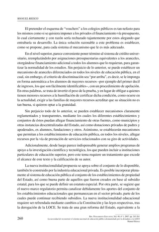 manuel riesco
260
Rev. Pensamiento Educativo, Vol. 40, nº 1, 2007. pp. 243-261
La necesidad de reconstruir el sistema nacional de educación público desmantelado por la dictadura y la LOCE
Manuel Riesco
El pretender el esquema de “vouchers” a los colegios públicos es tan nefasto para
los mismos como si se quisiera imponer a los privados el financiamiento vía presupuesto,
lo cual ciertamente y con razón sería rechazado tajantemente por estos alegando que
entrabaría su desarrollo. La única solución razonable a este problema es establecer,
como se propone, para cada sistema el mecanismo que le es más adecuado.
En el nivel superior, parece conveniente poner término al sistema de crédito univer-
sitario, reemplazándolo por asignaciones presupuestarias equivalentes a los aranceles,
otorgándose financiamiento adicional a todos los alumnos que lo requieran, para garan-
tizar la normalidad de los estudios. Sin perjuicio de lo anterior, se puede establecer un
mecanismo de aranceles diferenciados en todos los niveles de educación pública, en el
cual, sin embargo, el criterio de discriminación sea “por arriba”, es decir, se le imponga
en forma automática a los alumnos de mayores recursos –por ejemplo del primer decil
de ingresos, los que son fácilmente identificables–, con un procedimiento de apelación.
En otras palabras, se trata de invertir el peso de la prueba, y en lugar de obligar a quienes
tienen menores recursos a la humillación de certificar dicha condición, como ocurre en
la actualidad, exigir a las familias de mayores recursos acreditar que su situación no es
tan buena, si quieren optar a la gratuidad.
Sin perjuicio todo de lo anterior, se pueden establecer mecanismos claramente
reglamentados y transparentes, mediante los cuales los diferentes establecimientos y
conjuntos de éstos puedan allegar financiamiento de otras fuentes, como municipios y
otras instancias descentralizadas del Estado, así como donaciones privadas de padres y
apoderados, ex alumnos, fundaciones y otros. Asimismo, se establecerán mecanismos
que permitan a los establecimientos de educación pública, en todos los niveles, allegar
recursos por la vía de prestación de servicios relacionados con su giro de actividades.
Adicionalmente, desde luego parece indispensable generar amplios programas de
apoyo a la investigación científica y tecnológica, los que pueden incluir a instituciones
particulares de educación superior, pero este tema requiere un tratamiento que excede
el alcance de este texto y la calificación de su autor.
La nueva institucionalidad propuesta se apoya sobre el conjunto de lo disponible,
también lo construido por la industria educacional privada. Es posible incorporar plena-
mente al sistema de educación pública al conjunto de los establecimientos de propiedad
del Estado, así como buena parte de aquellos que fueron creados en base al subsidio
estatal, para los que se puede definir un estatuto especial. Por otra parte, se sugiere que
el nuevo marco regulatorio permita canalizar debidamente los aportes del conjunto de
los establecimientos educacionales que permanezcan en el sector privado, parte de los
cuales puede continuar recibiendo subsidios. La nueva institucionalidad educacional
requiere ser refrendada mediante cambios a la Constitución y las leyes respectivas, tras
la derogación de la LOCE. Se trata de una gran reforma del Estado, equivalente a la
 