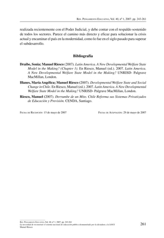 Rev. Pensamiento Educativo, Vol. 40, nº 1, 2007. pp. 243-261
261
Rev. Pensamiento Educativo, Vol. 40, nº 1, 2007. pp. 243-261
La necesidad de reconstruir el sistema nacional de educación público desmantelado por la dictadura y la LOCE
Manuel Riesco
realizada recientemente con el Poder Judicial, y debe contar con el respaldo sostenido
de todos los sectores. Parece el camino más directo y eficaz para solucionar la crisis
actual y encaminar el país en la modernidad, como lo fue en el siglo pasado para superar
el subdesarrollo.
Bibliografía
Draibe, Sonia; Manuel Riesco (2007). Latin America. A New Developmental Welfare State
Model in the Making? (Chapter 1). En Riesco, Manuel (ed.). 2007. Latin America.
A New Developmental Welfare State Model in the Making? UNRISD- Palgrave
MacMillan, London.
Illanes, María Angélica; Manuel Riesco (2007). Developmental Welfare State and Social
Change in Chile. En Riesco, Manuel (ed.). 2007. Latin America. A New Developmental
Welfare State Model in the Making? UNRISD- Palgrave MacMillan, London.
Riesco, Manuel (2007). Derrumbe de un Mito. Chile Reforma sus Sistemas Privatizados
de Educación y Previsión. CENDA, Santiago.
Fecha de Recepción: 13 de mayo de 2007	 Fecha de Aceptación: 29 de mayo de 2007
 