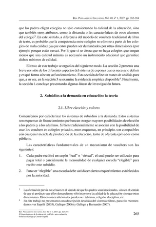 Rev. Pensamiento Educativo, Vol. 40, nº 1, 2007. pp. 263-284
265
Rev. Pensamiento Educativo, Vol. 40, nº 1, 2007. pp. 263-284
El financiamiento de la educación en Chile: una evaluación
Francisco Gallego y Claudio Sapelli
que los padres eligen colegios no sólo considerando la calidad de la educación, sino
que también otros atributos, como la distancia o las características de otros alumnos
del colegio3. En este sentido, a diferencia del modelo de vouchers tradicional de libro
de texto, es probable que la competencia entre colegios no elimine a parte de los cole-
gios de mala calidad, ya que estos pueden ser demandados por otras dimensiones (por
ejemplo porque están cerca). Por lo que si se desea que no haya colegios que tengan
menos que una calidad mínima es necesario un instrumento adicional que garantice
dichos mínimos de calidad.
El resto de este trabajo se organiza del siguiente modo. La sección 2 presenta una
breve revisión de los diferentes aspectos del sistema de cupones que es necesario definir
y en qué forma afectan su funcionamiento. Esta sección define un marco de análisis para
que, a su vez, en la sección 3 se examine la evidencia empírica disponible4. Finalmente,
la sección 4 concluye presentando algunas líneas de investigación futura.
2.  Subsidios a la demanda en educación: la teoría
2.1. Libre elección y valores
Comencemos por caracterizar los sistemas de subsidios a la demanda. Estos sistemas
son esquemas de financiamiento que buscan otorgar mayores posibilidades de elección
a los padres y a los alumnos. Si bien tradicionalmente se asocian con la posibilidad de
usar los vouchers en colegios privados, estos esquemas, en principio, son compatibles
con cualquier mezcla de producción de la educación, tanto de oferentes privados como
públicos.
Las características fundamentales de un mecanismo de vouchers son las
siguientes:
1.	 Cada padre recibirá un cupón “real” o “virtual”, el cual puede ser utilizado para
pagar total o parcialmente la mensualidad de cualquier escuela “elegible” para
recibir este subsidio.
2.	 Para ser “elegible” una escuela debe satisfacer ciertos requerimientos establecidos
por la autoridad.
3	 La afirmación previa no se hace en el sentido de que los padres sean irracionales, sino en el sentido
de que el producto que ellos demandan no sólo incorpora la calidad de la educación sino que otras
dimensiones. Dimensiones adicionales pueden ser: idiomas, religión, disciplina, etc.
4	 En este trabajo no presentamos una descripción detallada del sistema chileno, para ello recomen-
damos ver Sapelli (2003), Gallego (2006) y Gallego y Hernando (2007).
 