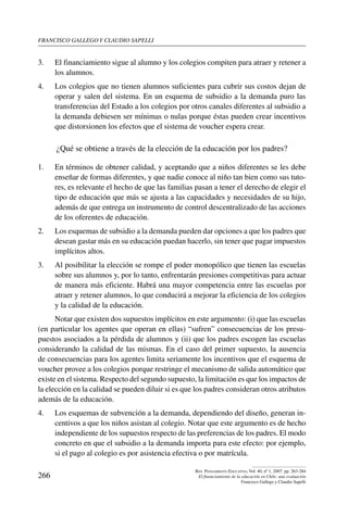 Francisco gallego y claudio sapelli
266
Rev. Pensamiento Educativo, Vol. 40, nº 1, 2007. pp. 263-284
El financiamiento de la educación en Chile: una evaluación
Francisco Gallego y Claudio Sapelli
3.	 El financiamiento sigue al alumno y los colegios compiten para atraer y retener a
los alumnos.
4.	 Los colegios que no tienen alumnos suficientes para cubrir sus costos dejan de
operar y salen del sistema. En un esquema de subsidio a la demanda puro las
transferencias del Estado a los colegios por otros canales diferentes al subsidio a
la demanda debiesen ser mínimas o nulas porque éstas pueden crear incentivos
que distorsionen los efectos que el sistema de voucher espera crear.
¿Qué se obtiene a través de la elección de la educación por los padres? 
1.	 En términos de obtener calidad, y aceptando que a niños diferentes se les debe
enseñar de formas diferentes, y que nadie conoce al niño tan bien como sus tuto-
res, es relevante el hecho de que las familias pasan a tener el derecho de elegir el
tipo de educación que más se ajusta a las capacidades y necesidades de su hijo,
además de que entrega un instrumento de control descentralizado de las acciones
de los oferentes de educación.
2.	 Los esquemas de subsidio a la demanda pueden dar opciones a que los padres que
desean gastar más en su educación puedan hacerlo, sin tener que pagar impuestos
implícitos altos.
3.	 Al posibilitar la elección se rompe el poder monopólico que tienen las escuelas
sobre sus alumnos y, por lo tanto, enfrentarán presiones competitivas para actuar
de manera más eficiente. Habrá una mayor competencia entre las escuelas por
atraer y retener alumnos, lo que conducirá a mejorar la eficiencia de los colegios
y la calidad de la educación.
Notar que existen dos supuestos implícitos en este argumento: (i) que las escuelas
(en particular los agentes que operan en ellas) “sufren” consecuencias de los presu-
puestos asociados a la pérdida de alumnos y (ii) que los padres escogen las escuelas
considerando la calidad de las mismas. En el caso del primer supuesto, la ausencia
de consecuencias para los agentes limita seriamente los incentivos que el esquema de
voucher provee a los colegios porque restringe el mecanismo de salida automático que
existe en el sistema. Respecto del segundo supuesto, la limitación es que los impactos de
la elección en la calidad se pueden diluir si es que los padres consideran otros atributos
además de la educación.
4. 	 Los esquemas de subvención a la demanda, dependiendo del diseño, generan in-
centivos a que los niños asistan al colegio. Notar que este argumento es de hecho
independiente de los supuestos respecto de las preferencias de los padres. El modo
concreto en que el subsidio a la demanda importa para este efecto: por ejemplo,
si el pago al colegio es por asistencia efectiva o por matrícula.
 