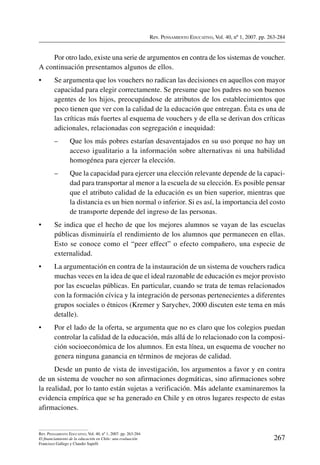 Rev. Pensamiento Educativo, Vol. 40, nº 1, 2007. pp. 263-284
267
Rev. Pensamiento Educativo, Vol. 40, nº 1, 2007. pp. 263-284
El financiamiento de la educación en Chile: una evaluación
Francisco Gallego y Claudio Sapelli
Por otro lado, existe una serie de argumentos en contra de los sistemas de voucher.
A continuación presentamos algunos de ellos.
•	 Se argumenta que los vouchers no radican las decisiones en aquellos con mayor
capacidad para elegir correctamente. Se presume que los padres no son buenos
agentes de los hijos, preocupándose de atributos de los establecimientos que
poco tienen que ver con la calidad de la educación que entregan. Ésta es una de
las críticas más fuertes al esquema de vouchers y de ella se derivan dos críticas
adicionales, relacionadas con segregación e inequidad:
–	Que los más pobres estarían desaventajados en su uso porque no hay un
acceso igualitario a la información sobre alternativas ni una habilidad
homogénea para ejercer la elección.
–	Que la capacidad para ejercer una elección relevante depende de la capaci-
dad para transportar al menor a la escuela de su elección. Es posible pensar
que el atributo calidad de la educación es un bien superior, mientras que
la distancia es un bien normal o inferior. Si es así, la importancia del costo
de transporte depende del ingreso de las personas.
•	 Se indica que el hecho de que los mejores alumnos se vayan de las escuelas
públicas disminuiría el rendimiento de los alumnos que permanecen en ellas.
Esto se conoce como el “peer effect” o efecto compañero, una especie de
externalidad.
•	 La argumentación en contra de la instauración de un sistema de vouchers radica
muchas veces en la idea de que el ideal razonable de educación es mejor provisto
por las escuelas públicas. En particular, cuando se trata de temas relacionados
con la formación cívica y la integración de personas pertenecientes a diferentes
grupos sociales o étnicos (Kremer y Sarychev, 2000 discuten este tema en más
detalle).
•	 Por el lado de la oferta, se argumenta que no es claro que los colegios puedan
controlar la calidad de la educación, más allá de lo relacionado con la composi-
ción socioeconómica de los alumnos. En esta línea, un esquema de voucher no
genera ninguna ganancia en términos de mejoras de calidad.
Desde un punto de vista de investigación, los argumentos a favor y en contra
de un sistema de voucher no son afirmaciones dogmáticas, sino afirmaciones sobre
la realidad, por lo tanto están sujetas a verificación. Más adelante examinaremos la
evidencia empírica que se ha generado en Chile y en otros lugares respecto de estas
afirmaciones.
 