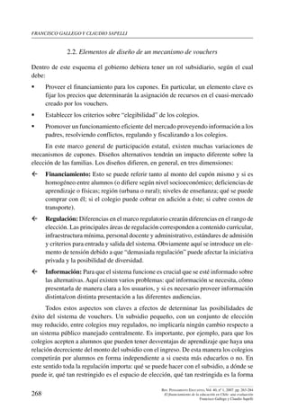 Francisco gallego y claudio sapelli
268
Rev. Pensamiento Educativo, Vol. 40, nº 1, 2007. pp. 263-284
El financiamiento de la educación en Chile: una evaluación
Francisco Gallego y Claudio Sapelli
2.2. Elementos de diseño de un mecanismo de vouchers
Dentro de este esquema el gobierno debiera tener un rol subsidiario, según el cual
debe:
	 Proveer el financiamiento para los cupones. En particular, un elemento clave es
fijar los precios que determinarán la asignación de recursos en el cuasi-mercado
creado por los vouchers.
	 Establecer los criterios sobre “elegibilidad” de los colegios.
	 Promover un funcionamiento eficiente del mercado proveyendo información a los
padres, resolviendo conflictos, regulando y fiscalizando a los colegios.
En este marco general de participación estatal, existen muchas variaciones de
mecanismos de cupones. Diseños alternativos tendrán un impacto diferente sobre la
elección de las familias. Los diseños difieren, en general, en tres dimensiones:
ß	 Financiamiento: Esto se puede referir tanto al monto del cupón mismo y si es
homogéneo entre alumnos (o difiere según nivel socioeconómico; deficiencias de
aprendizaje o físicas; región (urbana o rural); niveles de enseñanza; qué se puede
comprar con él; si el colegio puede cobrar en adición a éste; si cubre costos de
transporte).
ß	 Regulación: Diferencias en el marco regulatorio crearán diferencias en el rango de
elección. Las principales áreas de regulación corresponden a contenido curricular,
infraestructura mínima, personal docente y administrativo, estándares de admisión
y criterios para entrada y salida del sistema. Obviamente aquí se introduce un ele-
mento de tensión debido a que “demasiada regulación” puede afectar la iniciativa
privada y la posibilidad de diversidad.
ß	 Información: Para que el sistema funcione es crucial que se esté informado sobre
las alternativas.Aquí existen varios problemas: qué información se necesita, cómo
presentarla de manera clara a los usuarios, y si es necesario proveer información
distinta/con distinta presentación a las diferentes audiencias.
Todos estos aspectos son claves a efectos de determinar las posibilidades de
éxito del sistema de vouchers. Un subsidio pequeño, con un conjunto de elección
muy reducido, entre colegios muy regulados, no implicaría ningún cambio respecto a
un sistema público manejado centralmente. Es importante, por ejemplo, para que los
colegios acepten a alumnos que pueden tener desventajas de aprendizaje que haya una
relación decreciente del monto del subsidio con el ingreso. De esta manera los colegios
competirán por alumnos en forma independiente a si cuesta más educarlos o no. En
este sentido toda la regulación importa: qué se puede hacer con el subsidio, a dónde se
puede ir, qué tan restringido es el espacio de elección, qué tan restringida es la forma
 