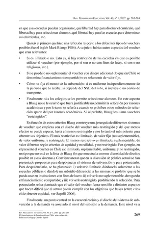 Rev. Pensamiento Educativo, Vol. 40, nº 1, 2007. pp. 263-284
269
Rev. Pensamiento Educativo, Vol. 40, nº 1, 2007. pp. 263-284
El financiamiento de la educación en Chile: una evaluación
Francisco Gallego y Claudio Sapelli
en que esas escuelas pueden organizarse, qué libertad hay para diseñar el currículo, qué
libertad hay para seleccionar alumnos, qué libertad hay para las escuelas para determinar
sus matrículas, etc.
Quizás el primero que hizo una reflexión respecto a los diferentes tipos de vouchers
posibles fue el inglés Mark Blaug (1984).A su juicio había cuatro aspectos del voucher
que eran relevantes:
•	 Si es limitado o no. Esto es, si hay restricción de las escuelas en que es posible
utilizar el voucher (por ejemplo, por si son o no con fines de lucro, si son o no
religiosas, etc.).
•	 Si se puede o no suplementar el voucher con dinero adicional (lo que en Chile se
denomina financiamiento compartido) o es solamente de valor fijo.
•	 Cómo se fija el monto de la subvención: si es uniforme independientemente de
la persona que lo recibe, si depende del NSE del niño, si incluye o no costos de
transporte.
•	 Finalmente, si a los colegios se les permite seleccionar alumnos. En este aspecto
a Blaug no se le ocurrió que fuera justificable no permitir la selección por razones
académicas y por lo tanto se refería a cuando se prohíben otros métodos de selec-
ción aparte del por razones académicas. Si se prohíbe, Blaug los llama vouchers
“restringidos”.
En función de estos criterios Blaug construye una jerarquía de diferentes sistemas
de voucher que empieza con el diseño del voucher más restringido y del que menos
efectos se puede esperar, hasta el menos restringido y por lo tanto el más potente para
obtener sus objetivos. El más restrictivo es: limitado, de valor fijo (no suplementable),
de valor uniforme, y restringido. El menos restrictivo es ilimitado, suplementable, de
valor diferente según criterios de equidad y movilidad, y no restringido. Por ejemplo, en
el presente el voucher en Chile es: ilimitado, suplementable, uniforme, y no restringido,
un tipo que no está en la lista de Blaug (lo que muestra la enorme diversidad de diseños
posible en estos sistemas). Conviene anotar que en la discusión de política actual se han
presentado propuestas para despotenciar el sistema de subvención y para potenciarlo.
Para despotenciarlo, se ha planteado: i) volverlo limitado dándoselo solamente a las
escuelas públicas o dándole un subsidio diferencial a las mismas; o prohibir que se le
pueda usar en instituciones con fines de lucro; ii) volverlo no suplementable, derogando
el financiamiento compartido; y iii) volverlo restringido, prohibiendo la selección. Para
potenciarlo se ha planteado que el valor del voucher fuera sensible a distintos aspectos
que hacen difícil que el actual pueda cumplir con los objetivos que busca (entre ellos
el de obtener equidad, ver Sapelli 2006).
Finalmente, un punto central en la caracterización y el diseño del sistema de sub-
vención a la demanda va asociado al nivel del subsidio a la demanda. Este nivel va a
 