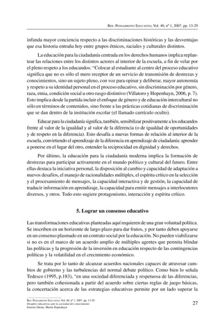 Rev. Pensamiento Educativo, Vol. 40, nº 1, 2007. pp. 13-29
27
Rev. Pensamiento Educativo, Vol. 40, nº 1, 2007. pp. 13-29
Desafíos educativos ante la sociedad del conocimiento
Ernesto Ottone, Martín Hopenhayn
infunda mayor conciencia respecto a las discriminaciones históricas y las desventajas
que esa historia entraña hoy entre grupos étnicos, raciales y culturales distintos.
La educación para la ciudadanía centrada en los derechos humanos implica replan-
tear las relaciones entre los distintos actores al interior de la escuela, a fin de velar por
el pleno respeto a los educandos: “Colocar al estudiante al centro del proceso educativo
significa que no es sólo el mero receptor de un servicio de transmisión de destrezas y
conocimientos, sino un sujeto pleno, con voz para opinar y deliberar, mayor autonomía
y respeto a su identidad personal en el proceso educativo, sin discriminación por género,
raza, etnia, condición social u otro rasgo distintivo (Villatoro y Hopenhayn, 2006, p. 7).
Esto implica desde la partida incluir el enfoque de género y de educación intercultural no
sólo en términos de contenidos, sino frente a las prácticas cotidianas de discriminación
que se dan dentro de la institución escolar (el llamado currículo oculto).
Educarparalaciudadaníasignifica,también,sensibilizarpositivamentealoseducandos
frente al valor de la igualdad y al valor de la diferencia (o de igualdad de oportunidades
y de respeto en la diferencia). Esto desafía a nuevas formas de relación al interior de la
escuela, convirtiendo el aprendizaje de la diferencia en aprendizaje de ciudadanía: aprender
a ponerse en el lugar del otro, entender la reciprocidad en dignidad y derechos.
Por último, la educación para la ciudadanía moderna implica la formación de
destrezas para participar activamente en el mundo político y cultural del futuro. Entre
ellas destaca la iniciativa personal, la disposición al cambio y capacidad de adaptación a
nuevos desafíos, el manejo de racionalidades múltiples, el espíritu crítico en la selección
y el procesamiento de mensajes, la capacidad interactiva y de gestión, la capacidad de
traducir información en aprendizaje, la capacidad para emitir mensajes a interlocutores
diversos, y otros. Todo esto sugiere protagonismo, interacción y espíritu crítico.
5. Lograr un consenso educativo
Las transformaciones educativas planteadas aquí requieren de una gran voluntad política.
Se inscriben en un horizonte de largo plazo para dar frutos, y por tanto deben apoyarse
en un consenso plasmado en un contrato social por la educación. No pueden viabilizarse
si no es en el marco de un acuerdo amplio de múltiples agentes que permita blindar
las políticas y la progresión de la inversión en educación respecto de las contingencias
políticas y la volatilidad en el crecimiento económico.
Se trata por lo tanto de alcanzar acuerdos nacionales capaces de atravesar cam-
bios de gobierno y las turbulencias del normal debate político. Como bien lo señala
Tedesco (1995, p.183), “en una sociedad diferenciada y respetuosa de las diferencias,
pero también cohesionada a partir del acuerdo sobre ciertas reglas de juego básicas,
la concertación acerca de las estrategias educativas permite por un lado superar la
 