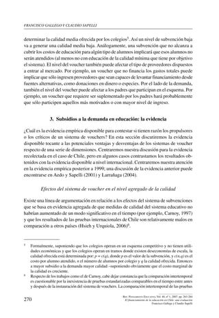 Francisco gallego y claudio sapelli
270
Rev. Pensamiento Educativo, Vol. 40, nº 1, 2007. pp. 263-284
El financiamiento de la educación en Chile: una evaluación
Francisco Gallego y Claudio Sapelli
determinar la calidad media ofrecida por los colegios5. Así un nivel de subvención baja
va a generar una calidad media baja. Análogamente, una subvención que no alcanza a
cubrir los costos de educación para algún tipo de alumnos implicará que esos alumnos no
serán atendidos (al menos no con educación de la calidad mínima que tiene por objetivo
el sistema). El nivel del voucher también puede afectar el tipo de proveedores dispuestos
a entrar al mercado. Por ejemplo, un voucher que no financia los gastos totales puede
implicar que sólo ingresen proveedores que sean capaces de levantar financiamiento desde
fuentes alternativas, como donaciones en dinero o especies. Por el lado de la demanda,
también el nivel del voucher puede afectar a los padres que participan en el esquema. Por
ejemplo, un voucher que requiere ser suplementado por los padres hará probablemente
que sólo participen aquellos más motivados o con mayor nivel de ingreso.
3.  Subsidios a la demanda en educación: la evidencia
¿Cuál es la evidencia empírica disponible para contestar si tienen razón los propulsores
o los críticos de un sistema de vouchers? En esta sección discutiremos la evidencia
disponible tocante a las potenciales ventajas y desventajas de los sistemas de voucher
respecto de una serie de dimensiones. Centraremos nuestra discusión para la evidencia
recolectada en el caso de Chile, pero en algunos casos contrastamos los resultados ob-
tenidos con la evidencia disponible a nivel internacional. Centraremos nuestra atención
en la evidencia empírica posterior a 1999; una discusión de la evidencia anterior puede
encontrarse en Aedo y Sapelli (2001) y Larrañaga (2004).
Efectos del sistema de voucher en el nivel agregado de la calidad
Existe una línea de argumentación en relación a los efectos del sistema de subvenciones
que se basa en evidencia agregada de que medidas de calidad del sistema educativo no
habrían aumentado de un modo significativo en el tiempo (por ejemplo, Carnoy, 1997)
y que los resultados de las pruebas internacionales de Chile son relativamente malos en
comparación a otros países (Hsieh y Urquiola, 2006)6.
5	 Formalmente, suponiendo que los colegios operan en un esquema competitivo y no tienen utili-
dades económicas y que los colegios operan en tramos donde existen deseconomías de escala, la
calidad ofrecida está determinada por: p = c(q), donde p es el valor de la subvención, y c(n,q) es el
costo por alumno atendido, n el número de alumnos por colegio y q la calidad ofrecida. Entonces
a mayor subsidio a la demanda mayor calidad –suponiendo obviamente que el costo marginal de
la calidad es creciente.
6	 Respecto de los trabajos como el de Carnoy, cabe dejar constancia que la comparación intertemporal
es cuestionable por la inexistencia de pruebas estandarizadas comparables en el tiempo entre antes
y después de la instauración del sistema de vouchers. La comparación intertemporal de las pruebas
 