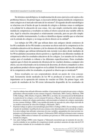 Francisco gallego y claudio sapelli
272
Rev. Pensamiento Educativo, Vol. 40, nº 1, 2007. pp. 263-284
El financiamiento de la educación en Chile: una evaluación
Francisco Gallego y Claudio Sapelli
En términos metodológicos, la implementación de estos ejercicios está sujeta a dos
problemas básicos. En primer lugar, es necesario definir alguna medida de competencia
entre colegios en el mercado relevante de los mismos8. El segundo desafío metodológico
se relaciona con el hecho de que la entrada de colegios a distintas zonas es endógeno
a la calidad de la educación de esas zonas. Así, una simple correlación entre alguna
medida de competencia y resultados no indica el efecto causal de una variable sobre la
otra. Aquí la solución conceptual es relativamente conocida, pero no por ello simple:
utilizar variables instrumentales. La idea es identificar alguna variable que se relacione
con la entrada de colegios y no tenga un efecto directo en la calidad9.
Los trabajos de CM y HU que utilizan datos más antiguos (desde comienzos de
los 80 a mediados de los 90) tienden a encontrar un efecto nulo de la competencia en los
resultados educativos de los alumnos y de los alumnos de colegios públicos. Sin embargo,
todos los trabajos que utilizan información más reciente (con datos desde mediados de
los 90 en adelante) encuentran efectos positivos y significativos de diferentes medidas de
competencia sobre los resultados educativos de los colegios. Los tamaños de los efectos
varían, pero el resultado es robusto a las diferentes especificaciones. Estos resultados
sugieren que el efecto de aumento de eficiencia de los vouchers domina a cualquier otro
efecto, sea este relacionado con la existencia de descreme, de efectos compañeros u otros
que pudieran producir efectos negativos en la calidad. En términos del tamaño del efecto
de la competencia sobre los resultados, en general se observa que es moderado10.
Estos resultados no son sorprendentes desde un punto de vista concep-
tual. Justamente desde mediados de los 90 se producen al menos dos cambios
importantes en la operación del sistema de voucher en Chile. En primer lugar, solo
a partir de mediados de los 90 existe información disponible de los resultados de
8	 Aquí los trabajos han utilizado diferentes medidas: el porcentaje de la matrícula que asiste a colegios
particulares subvencionados en una comuna (Auguste yValenzuela, 2003; Carnoy y McEwan, 1998
(CM); Gallego, 2002; Hsieh y Urquiola, 2006 (HU)), un índice de concentración de Herfindahl de
la matrícula de los colegios a nivel comunal (Contreras y Macías, 2002), la razón del número de
profesores a número de colegios particulares subvencionados al número de colegios municipales
en una comuna (Gallego, 2006) y una medida del poder de mercado de cada colegio derivada de
un modelo estructural de selección (Gallego y Hernando, 2007).
9	 El primer trabajo en aplicar esta metodología para Chile es Gallego (2002). En ese trabajo se utiliza
el grado de ruralidad y la población de una comuna como determinantes de la entrada de colegios.
Los otros trabajos han utilizado variaciones de estas variables, agregándose dos innovaciones im-
portantes en la literatura reciente.Auguste yValenzuela (2003) utilizan la distancia entre comunas
y Gallego (2006) utiliza el número de sacerdotes por persona en 1950 como determinantes de la
entrada de colegios.
10	 Así, tanto Gallego (2006) como Auguste y Valenzuela encuentran que un aumento de una des-
viación estándar en sus medidas de competencia tiende a producir aumentos de algo más de 0.10
desviaciones estándar de los resultados de calidad.
 
