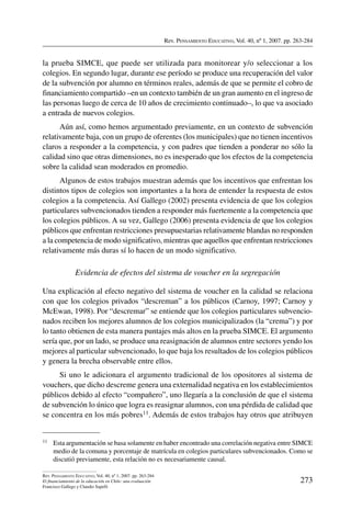 Rev. Pensamiento Educativo, Vol. 40, nº 1, 2007. pp. 263-284
273
Rev. Pensamiento Educativo, Vol. 40, nº 1, 2007. pp. 263-284
El financiamiento de la educación en Chile: una evaluación
Francisco Gallego y Claudio Sapelli
la prueba SIMCE, que puede ser utilizada para monitorear y/o seleccionar a los
colegios. En segundo lugar, durante ese período se produce una recuperación del valor
de la subvención por alumno en términos reales, además de que se permite el cobro de
financiamiento compartido –en un contexto también de un gran aumento en el ingreso de
las personas luego de cerca de 10 años de crecimiento continuado–, lo que va asociado
a entrada de nuevos colegios.
Aún así, como hemos argumentado previamente, en un contexto de subvención
relativamente baja, con un grupo de oferentes (los municipales) que no tienen incentivos
claros a responder a la competencia, y con padres que tienden a ponderar no sólo la
calidad sino que otras dimensiones, no es inesperado que los efectos de la competencia
sobre la calidad sean moderados en promedio.
Algunos de estos trabajos muestran además que los incentivos que enfrentan los
distintos tipos de colegios son importantes a la hora de entender la respuesta de estos
colegios a la competencia. Así Gallego (2002) presenta evidencia de que los colegios
particulares subvencionados tienden a responder más fuertemente a la competencia que
los colegios públicos. A su vez, Gallego (2006) presenta evidencia de que los colegios
públicos que enfrentan restricciones presupuestarias relativamente blandas no responden
a la competencia de modo significativo, mientras que aquellos que enfrentan restricciones
relativamente más duras sí lo hacen de un modo significativo.
Evidencia de efectos del sistema de voucher en la segregación
Una explicación al efecto negativo del sistema de voucher en la calidad se relaciona
con que los colegios privados “descreman” a los públicos (Carnoy, 1997; Carnoy y
McEwan, 1998). Por “descremar” se entiende que los colegios particulares subvencio-
nados reciben los mejores alumnos de los colegios municipalizados (la “crema”) y por
lo tanto obtienen de esta manera puntajes más altos en la prueba SIMCE. El argumento
sería que, por un lado, se produce una reasignación de alumnos entre sectores yendo los
mejores al particular subvencionado, lo que baja los resultados de los colegios públicos
y genera la brecha observable entre ellos.
Si uno le adicionara el argumento tradicional de los opositores al sistema de
vouchers, que dicho descreme genera una externalidad negativa en los establecimientos
públicos debido al efecto “compañero”, uno llegaría a la conclusión de que el sistema
de subvención lo único que logra es reasignar alumnos, con una pérdida de calidad que
se concentra en los más pobres11. Además de estos trabajos hay otros que atribuyen
11	 Esta argumentación se basa solamente en haber encontrado una correlación negativa entre SIMCE
medio de la comuna y porcentaje de matrícula en colegios particulares subvencionados. Como se
discutió previamente, esta relación no es necesariamente causal.
 