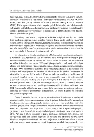 Francisco gallego y claudio sapelli
274
Rev. Pensamiento Educativo, Vol. 40, nº 1, 2007. pp. 263-284
El financiamiento de la educación en Chile: una evaluación
Francisco Gallego y Claudio Sapelli
la diferencia de resultados observada (y estimada) entre colegios particulares subven-
cionados y municipales al “descreme”. Entre ellos encontramos a McEwan y Carnoy
(2000); McEwan (2001); Somers, McEwan y Willms (2004) y Hsieh y Urquiola
(2006). Estos argumentan que el efecto principal de la introducción del sistema de
subvención en Chile ha sido la segregación y que las diferencias de resultados entre
colegios particulares subvencionados y municipales se deben a la selección de estu-
diantes y/o al efecto “pares”.
Sin embargo, para sostener el argumento delineado en el párrafo anterior es necesario
tener evidencia empírica en dos sentidos. Primero, de que existe un efecto causal del
sistema sobre la segregación. Segundo, para argumentar que esta mayor segregación ha
tenido un efecto negativo en el desempeño de algunos estudiantes es necesario encontrar
una relación también causal entre segregación y resultados educativos (o sea, evidencia
de la magnitud y la forma del “efecto compañero”).
En este sentido la literatura existente para Chile es relativamente escasa. Auguste
y Valenzuela (2003) muestran que un aumento en la participación de colegios par-
ticulares subvencionados en un mercado tiende a estar asociado a un movimiento
de niños de familias con mejor NSE a colegios particulares subvencionados. Los
efectos son significativos y relativamente grandes. En un ejercicio complementario,
Gallego (2006) muestra que aumentos en la competencia tienden a ir asociados con
colegios más homogéneos en términos de educación de las madres (pero no en la
dimensión de ingreso de los padres). Como un todo, esta evidencia implica que el
sistema de voucher parece ir asociado a más segregación entre sectores (municipal
y particular subvencionado) y una mayor homogeneidad al interior de cada sector.
Como argumenta Sapelli 2006, esto no es sorprendente, ya que el diseño del sistema
de subvención hace que no sea rentable proveer educación de calidad a niños de bajo
NSE (en particular el hecho de que el valor de la subvención es uniforme indepen-
diente de los costos de enseñanza de cada alumno). Un diseño diferente no generaría
ese grado de segregación.
Desde el punto de vista de los efectos sobre la calidad, lo relevante es analizar si
esta segregación tiene efectos negativos sobre la calidad de la educación que reciben
los alumnos segregados. En particular nos interesaría saber cuál es el efecto sobre los
alumnos que quedan en colegios municipales.Aquí es necesario modelar adecuadamente
el efecto “compañero” para llegar a una conclusión respecto a su signo en el agregado,
ya que es el neto de un efecto negativo sobre algunos estudiantes y uno positivo sobre
otros. Para que el efecto sea como el que se postula, es necesario, por ejemplo, que
el efecto sea lineal (un alumno mejor que un par tiene una influencia positiva sobre
el mismo independientemente de que tanto mejor sea), asimétrico (el efecto positivo
del mejor alumno sobre su peor par es más importante que el efecto negativo del peor
 