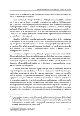 Rev. Pensamiento Educativo, Vol. 40, nº 1, 2007. pp. 263-284
275
Rev. Pensamiento Educativo, Vol. 40, nº 1, 2007. pp. 263-284
El financiamiento de la educación en Chile: una evaluación
Francisco Gallego y Claudio Sapelli
alumno sobre su mejor par), y que el número de alumnos afectados negativamente sea
mayor al afectado positivamente12.
En la literatura, los trabajos de McEwan (2001) y Somers et al. (2004) controlan
por el efecto pares y llegan a resultados contradictorios. McEwan (2001) encuentra
que el concurrir a un colegio particular subvencionado no le mejora el resultado a un
alumno promedio cuando se controla por efecto pares. Somers et al. (2004), sin embargo,
analizando 10 países de América Latina, encuentran que una vez que uno controla por
las características de los alumnos y el efecto pares, el efecto tratamiento es positivo en
Chile (o sea, los colegios particulares subvencionados sí proveen mayor calidad aún si
se controla por el efecto pares).
Sapelli y Vial (2006) controlan tanto por las características de los estudiantes,
el presupuesto de las escuelas y el efecto pares. Encuentran que el resultado de que
hay una ganancia en calidad cuando se asiste a un colegio particular subvencionado
se mantiene. Este efecto es estadísticamente significativo y grande en magnitud. En
otras palabras, el efecto par no es un efecto de primer orden a la hora de explicar el
desempeño de las escuelas.
En términos de implicancias de políticas, la segregación se resuelve con un subsidio
diferenciado (subvención preferencial) de acuerdo al nivel de ingreso de los menores
o de sus familias. Quizás se puede complementar vía un instrumento adicional para
eliminar del conjunto de posibilidades las alternativas de baja calidad. Notar que esta
alternativa sólo es válida en la medida que el sistema no es capaz de eliminar provee-
dores de calidad bajo el mínimo.
Conviene mencionar aquí que la segregación que surge en los sistemas educativos
surge tanto por razones de oferta y de demanda y que es muy importante entender si
predominan las razones de oferta (las escuelas seleccionan y producen segregación)
o las de demanda (los padres son quienes seleccionan y producen segregación). Si la
segregación se da principalmente por razones de demanda, un sistema de libre elección
no necesariamente explica el surgimiento de la segregación, aunque podría aumentarlo.
Y por lo tanto prohibir la selección por parte de los colegios tampoco la eliminaría (e
incluso podría no tener mayores efectos sobre la misma). Es importante tomar nota que
sistemas sin libre elección también presentan alta segregación. Más aún, un esquema
de voucher, al permitir la libre entrada de colegios, puede disminuir la segregación (en
12	 A su vez, la larga literatura sobre las diferencias de calidad (por ejemplo Contreras (2002) o Sapelli
y Vial (2002)) que encuentra que los colegios PS tienen una mejor calidad que los municipales
(y que es analizada en la sección siguiente) controla por las características de los alumnos, por lo
cual sus resultados no pueden deberse a la segregación. De manera que el canal que requeriría ser
explorado es nuevamente el del efecto “pares”.
 