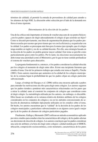 Francisco gallego y claudio sapelli
276
Rev. Pensamiento Educativo, Vol. 40, nº 1, 2007. pp. 263-284
El financiamiento de la educación en Chile: una evaluación
Francisco Gallego y Claudio Sapelli
términos de calidad), al permitir la entrada de proveedores de calidad para atender a
los alumnos de bajo NSE. La discusión sobre selección por el lado de la demanda nos
lleva al tema siguiente.
Determinantes de la elección de los padres
Una de las críticas más importantes al sistema de voucher ataca uno de sus puntos básicos:
¿son los padres capaces de elegir adecuadamente el colegio al que asistirán sus hijos?
Como se discutió previamente, una línea de argumentación plantea que los padres pre-
fieren escuelas por razones que poco tienen que ver con la eficiencia y en particular con
la calidad. Los padres se preocupan más bien por el estatus (por ejemplo, que el colegio
tenga nombre en inglés) y no de su calidad docente. Por ello, una estrategia basada en
la elección de los padres no podría generar mayor calidad. Este tema se percibe como
particularmente grave entre los pobres. Por lo tanto, las elecciones necesariamente las
debe tomar una autoridad (como el Ministerio), por lo que no tiene sentido profundizar
el sistema de vouchers para abarcarlos.
La pregunta fundamental es, entonces, si los padres consideran la calidad ofrecida
por los colegios al momento de elegir entre ellos. Existe una incipiente literatura que
estudia el tema. Uno de los primeros trabajos que estudia este tema es Sapelli y Torche
(2001). Estos autores muestran que aumentos en la calidad de los colegios municipa-
les de la comuna bajan la probabilidad de que los padres elijan un colegio particular
subvencionado.
Luego, el trabajo de Elacqua et al. (2006) utiliza una encuesta aplicada a padres
para entender las motivaciones de ellos para elegir entre colegios. Los autores sugieren
que los padres tienden a ponderar más características relacionadas con los pares que
a mirar la calidad, tanto al construir los conjuntos de colegios que consideran como
al elegir colegio. La metodología utilizada por los autores, sin embargo, es discutible.
Ellos basan sus resultados en la varianza relativa de distintos atributos de los colegios
considerados en los conjuntos de colegios y no en los métodos convencionales de se-
lección de alternativas múltiples típicamente utilizados en los estudios sobre el tema.
De hecho, los autores encuentran que la “calidad” de la decisión de los padres de los
colegios municipales y particulares subvencionados es en algunos casos igual o mejor
que la de los padres de alumnos de colegios particulares pagados.
Finalmente, Gallego y Hernando (2007) utilizan un método econométrico aplicado
por otros estudios para estudiar cómo las características del colegio y de los padres afectan
sus decisiones de elección de colegios. Los autores concluyen que los padres consideran
una serie de atributos a la hora de elegir entre colegios: calidad medida por el SIMCE,
ubicación, composición socioeconómica, costo monetario, características de los pares
 