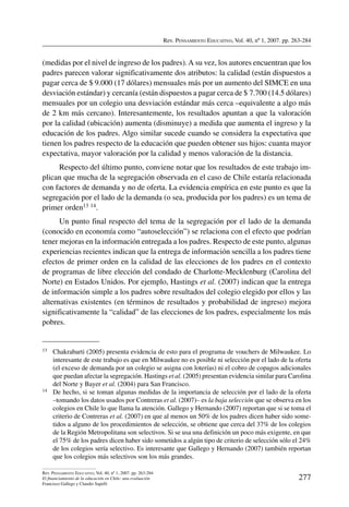 Rev. Pensamiento Educativo, Vol. 40, nº 1, 2007. pp. 263-284
277
Rev. Pensamiento Educativo, Vol. 40, nº 1, 2007. pp. 263-284
El financiamiento de la educación en Chile: una evaluación
Francisco Gallego y Claudio Sapelli
(medidas por el nivel de ingreso de los padres).A su vez, los autores encuentran que los
padres parecen valorar significativamente dos atributos: la calidad (están dispuestos a
pagar cerca de $ 9.000 (17 dólares) mensuales más por un aumento del SIMCE en una
desviación estándar) y cercanía (están dispuestos a pagar cerca de $ 7.700 (14.5 dólares)
mensuales por un colegio una desviación estándar más cerca –equivalente a algo más
de 2 km más cercano). Interesantemente, los resultados apuntan a que la valoración
por la calidad (ubicación) aumenta (disminuye) a medida que aumenta el ingreso y la
educación de los padres. Algo similar sucede cuando se considera la expectativa que
tienen los padres respecto de la educación que pueden obtener sus hijos: cuanta mayor
expectativa, mayor valoración por la calidad y menos valoración de la distancia.
Respecto del último punto, conviene notar que los resultados de este trabajo im-
plican que mucha de la segregación observada en el caso de Chile estaría relacionada
con factores de demanda y no de oferta. La evidencia empírica en este punto es que la
segregación por el lado de la demanda (o sea, producida por los padres) es un tema de
primer orden13 14.
Un punto final respecto del tema de la segregación por el lado de la demanda
(conocido en economía como “autoselección”) se relaciona con el efecto que podrían
tener mejoras en la información entregada a los padres. Respecto de este punto, algunas
experiencias recientes indican que la entrega de información sencilla a los padres tiene
efectos de primer orden en la calidad de las elecciones de los padres en el contexto
de programas de libre elección del condado de Charlotte-Mecklenburg (Carolina del
Norte) en Estados Unidos. Por ejemplo, Hastings et al. (2007) indican que la entrega
de información simple a los padres sobre resultados del colegio elegido por ellos y las
alternativas existentes (en términos de resultados y probabilidad de ingreso) mejora
significativamente la “calidad” de las elecciones de los padres, especialmente los más
pobres.
13	 Chakrabarti (2005) presenta evidencia de esto para el programa de vouchers de Milwaukee. Lo
interesante de este trabajo es que en Milwaukee no es posible ni selección por el lado de la oferta
(el exceso de demanda por un colegio se asigna con loterías) ni el cobro de copagos adicionales
que puedan afectar la segregación. Hastings et al. (2005) presentan evidencia similar para Carolina
del Norte y Bayer et al. (2004) para San Francisco.
14	 De hecho, si se toman algunas medidas de la importancia de selección por el lado de la oferta
–tomando los datos usados por Contreras et al. (2007)– es la baja selección que se observa en los
colegios en Chile lo que llama la atención. Gallego y Hernando (2007) reportan que si se toma el
criterio de Contreras et al. (2007) en que al menos un 50% de los padres dicen haber sido some-
tidos a alguno de los procedimientos de selección, se obtiene que cerca del 37% de los colegios
de la Región Metropolitana son selectivos. Si se usa una definición un poco más exigente, en que
el 75% de los padres dicen haber sido sometidos a algún tipo de criterio de selección sólo el 24%
de los colegios sería selectivo. Es interesante que Gallego y Hernando (2007) también reportan
que los colegios más selectivos son los más grandes.
 