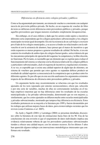 Francisco gallego y claudio sapelli
278
Rev. Pensamiento Educativo, Vol. 40, nº 1, 2007. pp. 263-284
El financiamiento de la educación en Chile: una evaluación
Francisco Gallego y Claudio Sapelli
Diferencias en eficiencia entre colegios privados y públicos
Como se ha argumentado previamente, un sistema de voucher es consistente con cualquier
mezcla de provisión público-privada. De hecho, en un esquema de voucher de libro
de texto no debieran existir diferencias entre proveedores públicos y privados, porque
aquellos proveedores que tengan menores resultados simplemente desaparecerían.
Sin embargo, en el caso chileno y dado que los actores están sujetos a incentivos
diferentes sería sorprendente que los colegios particulares subvencionados y los colegios
municipales tuvieran igual desempeño. En esto la existencia de un soft budget constraint
por el lado de los colegios municipales, y su acceso a fondos no relacionados con la sub-
vención ni con la asistencia de alumnos, hace pensar que el marco de incentivos a que
están expuestos es menos propenso a generar resultados de calidad. De hecho, si en este
contexto los resultados de ambos tipos de colegios fueran iguales, sería evidencia de que
los mecanismos principales de operación del esquema: la competencia y la libre elección,
no funcionan. Por lo tanto, es razonable que un elemento que se esgrime para evaluar el
funcionamiento del sistema se relacione con la eficiencia relativa de los colegios públicos
y particulares subvencionados, dado el esquema de incentivos y regulaciones existentes.
A su vez, es esperable que si existe una calidad superior de algún tipo de oferentes, un
sistema de vouchers que permite que estos agentes se expandan debiese producir un
resultado de calidad superior a consecuencia de la competencia que se produce entre los
diferentes agentes. Es por ello que en esta sección analizamos los argumentos existentes
respecto de las diferencias de eficiencia entre proveedores públicos y privados.
Un argumento hecho muy recurrentemente se relaciona con que los resultados
ajustados de los tests (ajustados por entorno socioeconómico, efecto par, selección
o por otra serie de variables, muchas de ellas no correctamente incluidas en el tra-
bajo empírico) muestran que no hay diferencias entre los resultados de las escuelas
municipalizadas y las privadas subvencionadas, demostrando que no son mejores; y,
similarmente, que los costos ajustados no difieren mucho entre escuelas municipalizadas
y privadas subvencionadas, mostrando que tampoco hay diferencia en eficiencia. Estos
resultados pertenecen en su mayoría a la literatura pre-1999 y fueron desmentidos por
los trabajos que utilizan mejores bases de datos, pero existen trabajos recientes que los
reviven (como Contreras et al. 2007).
En Aedo y Sapelli (2001) y Larrañaga (2004) se presentan detalladas discusio-
nes sobre la literatura de este tipo de estimaciones hasta fines de los 90. Una de las
conclusiones de esta revisión es que el surgimiento de datos individuales implica una
evidencia relativamente robusta de que los proveedores particulares subvencionados
tienden a ofrecer una calidad mayor, con los mismos recursos. En los últimos 5 años
han aparecido algunos trabajos con innovaciones metodológicas interesantes que con-
firman este resultado.
 