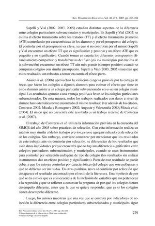 Rev. Pensamiento Educativo, Vol. 40, nº 1, 2007. pp. 263-284
279
Rev. Pensamiento Educativo, Vol. 40, nº 1, 2007. pp. 263-284
El financiamiento de la educación en Chile: una evaluación
Francisco Gallego y Claudio Sapelli
Sapelli y Vial (2002, 2003, 2005) estudian distintos aspectos de la diferencia
entre colegios particulares subvencionados y municipales. En Sapelli y Vial (2002) se
estima el efecto tratamiento sobre los tratados (TT) y el efecto tratamiento promedio
(ATE) controlando por características de los alumnos y por el presupuesto del colegio.
El controlar por el presupuesto es clave, ya que si no controlan por el mismo Sapelli
y Vial encuentran un efecto TT que es significativo y positivo y un efecto ATE que es
pequeño y no significativo. Cuando toman en cuenta los diferentes presupuestos (fi-
nanciamiento compartido y transferencias del fisco y/o los municipios por encima de
la subvención) encuentran un efecto TT aún más grande (siempre positivo) cuando se
comparan colegios con similar presupuesto. Sapelli y Vial (2003, 2005) muestran que
estos resultados son robustos a tomar en cuenta el efecto pares.
Anand et al. (2006) aprovechan la variación exógena provista por la entrega de
becas que hacen los colegios a algunos alumnos para estimar el efecto que tiene en
estos alumnos asistir a un colegio particular subvencionado vis-a-vis un colegio muni-
cipal. Los resultados apuntan a una ventaja positiva a favor de los colegios particulares
subvencionados. De esta manera, todos los trabajos realizados con datos a nivel de
alumno han sistemáticamente encontrado el mismo resultado (ver además de los citados,
Contreras 2002; Mizala y Romaguera 2002; Auguste y Valenzuela 2003; Mizala et al.
(2004). El único que no encuentra este resultado es un trabajo reciente de Contreras
et al. (2007).
El trabajo de Contreras et al. utiliza la información provista en la encuesta del
SIMCE del año 2005 sobre practicas de selección. Con esta información realiza un
análisis muy similar al de los trabajos previos, pero se agregan indicadores de selección
de los colegios. Sin embargo, conviene comenzar por mencionar que los resultados
de este trabajo, aún sin controlar por selección, se diferencian de los resultados que
usan datos individuales porque encuentra que no hay una diferencia significativa entre
colegios particulares subvencionados y municipales, cuando se usan instrumentos
para controlar por selección endógena de tipo de colegio (los resultados sin utilizar
instrumentos dan un efecto positivo y significativo). Parte de este resultado se puede
deber a que los autores controlan por características del colegio que son endógenas y
que no debieran ser incluidas. En otras palabras, no es al controlar por selección que
desaparece el resultado encontrado por el resto de la literatura. Una hipótesis de por
qué se da esto es que es consecuencia de la inclusión de variables que no pertenecen
a la regresión y que se refieren a contestar la pregunta de por qué los colegios tienen
desempeño diferente, antes que la que se quiere responder, que es si los colegios
tienen desempeño diferente.
Luego, los autores muestran que una vez que se controla por indicadores de se-
lección la diferencia entre colegios particulares subvencionados y municipales sigue
 