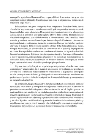 ernesto ottone y martin hopenhayn
28
Rev. Pensamiento Educativo, Vol. 40, nº 1, 2007. pp. 13-29
Desafíos educativos ante la sociedad del conocimiento
Ernesto Ottone, Martín Hopenhayn
concepción según la cual la educación es responsabilidad de un solo sector, y por otro
garantizar un nivel adecuado de continuidad que exige la aplicación de estrategias de
mediano y largo plazo”.
Tal acuerdo es vital, pues se requiere de un compromiso financiero fuerte, de una
vinculación importante con el mundo empresarial, y de una participación muy activa de
la comunidad en torno a la escuela. De especial importancia es incorporar a los propios
educadores en el consenso. Esto debe lograrse a través de un sistema de incentivos que
vincule el compromiso y la calidad docente al reconocimiento tanto simbólico como
material, y mediante un acuerdo común por fortalecer la profesión docente, elevando sus
responsabilidades e instituyendo formación permanente. Pero por otro lado hay que tener
claro que el ejercicio de la docencia requiere, además de las horas efectivas de clases,
tiempos de descanso, de planificación, de capacitación en el puesto y de preparación
de clases. Recargar la labor del maestro con horas adicionales, en lugar de redistribuir
la carga horaria normal de trabajo para incorporar estas otras funciones, sólo conduce
a mayor descontento, más resistencia al cambio y no redunda en mejoramiento de la
educación. Por lo mismo, un acuerdo con los docentes tiene que contemplar, en primer
lugar, contextos laborales saludables para los propios profesores.
Hay que trascender los juicios negativos que estigmatizan a los docentes como
corporativos y anquilosados. En el marco de un consenso por la educación, la profesión
docente sólo se reubicará en la sociedad del conocimiento si es percibida como parte
de ella, como portadora de futuro, y ello significará necesariamente una transformación
profunda en el quehacer del aula, la adquisición de nuevas habilidades, y una estructura
de carrera ligada al mérito.
En conclusión, la apuesta educativa para la sociedad del conocimiento tiene que
responder a retos fuertes y acompañar un conjunto de cambios en otras esferas que le
permitan tener un verdadero impacto en la transformación social. Implica generar es-
pacios públicos más amplios de voz ciudadana que dote a todos los sectores sociales de
mayores oportunidades y establecer una relación contractual que pueda determinar de
manera regulada el alcance, el ritmo y la profundidad de las transformaciones económicas
y sociales. Significa también defender y potenciar la existencia de un ámbito público y
republicano que conviva con el mercado y la globalización generando regulaciones y
transferencia de beneficios, y asegurando la mayor igualdad de oportunidades.
 