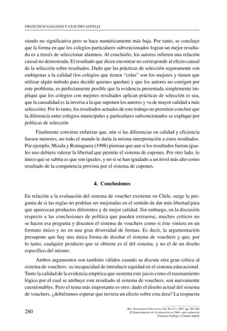 Francisco gallego y claudio sapelli
280
Rev. Pensamiento Educativo, Vol. 40, nº 1, 2007. pp. 263-284
El financiamiento de la educación en Chile: una evaluación
Francisco Gallego y Claudio Sapelli
siendo no significativa pero se hace numéricamente más baja. Por tanto, se concluye
que la forma en que los colegios particulares subvencionados logran un mejor resulta-
do es a través de seleccionar alumnos. Al concluirlo, los autores infieren una relación
causal no demostrada. El resultado que dicen encontrar no corresponde al efecto causal
de la selección sobre resultados. Dado que las prácticas de selección seguramente son
endógenas a la calidad (los colegios que tienen “colas” son los mejores y tienen que
utilizar algún método para decidir quienes quedan) y que los autores no corrigen por
este problema, es perfectamente posible que la evidencia presentada simplemente im-
plique que los colegios con mejores resultados aplican prácticas de selección (o sea,
que la causalidad es la inversa a la que suponen los autores y va de mayor calidad a más
selección). Por lo tanto, los resultados actuales de este trabajo no permiten concluir que
la diferencia entre colegios municipales y particulares subvencionados se explique por
políticas de selección
Finalmente conviene enfatizar que, aún si las diferencias en calidad y eficiencia
fuesen menores, no todo el mundo le daría la misma interpretación a estos resultados.
Por ejemplo, Mizala y Romaguera (1998) piensan que aun si los resultados fueran igua-
les uno debiera valorar la libertad que permite el sistema de cupones. Por otro lado, lo
único que se sabría es que son iguales, y no si se han igualado a un nivel más alto como
resultado de la competencia provista por el sistema de cupones.
4.  Conclusiones
En relación a la evaluación del sistema de voucher existente en Chile, surge la pre-
gunta de si las reglas no podrían ser mejoradas en el sentido de dar más libertad para
que aparezcan productos diferentes y de mejor calidad. Sin embargo, en la discusión
respecto a las conclusiones de política que pueden extraerse, muchos críticos no
se hacen esa pregunta y discuten el sistema de vouchers como si éste viniera en un
formato único y no en una gran diversidad de formas. Es decir, la argumentación
presupone que hay una única forma de diseñar el sistema de vouchers y que, por
lo tanto, cualquier producto que se obtiene es el del sistema, y no el de un diseño
específico del mismo.
Ambos argumentos son también válidos cuando se discute otra gran crítica al
sistema de vouchers: su incapacidad de introducir equidad en el sistema educacional.
Tanto la calidad de la evidencia empírica que sustenta este juicio como el razonamiento
lógico por el cual se atribuye este resultado al sistema de vouchers, son nuevamente
cuestionables. Pero el tema más importante es otro: dado el diseño actual del sistema
de vouchers, ¿debiéramos esperar que tuviera un efecto sobre esta área? La respuesta
 