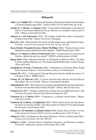 Francisco gallego y claudio sapelli
282
Rev. Pensamiento Educativo, Vol. 40, nº 1, 2007. pp. 263-284
El financiamiento de la educación en Chile: una evaluación
Francisco Gallego y Claudio Sapelli
Bibliografía
Aedo, C. y C. Sapelli (2001). “El Sistema deVouchers en Educación: Una Revisión de laTeoría
y Evidencia Empírica para Chile”. Estudios Públicos Nº 82, Otoño 2001, pp. 35-82.
Anand, P.; A. Mizala y A. Repetto (2006). “Using School Scholarships to Estimate the
Effect of Government Subsidized Private Education on Academic Achievement in
Chile”. Mimeo, Universidad de Chile.
Auguste, S. y J.P. Valenzuela (2003). “Do students benefit from school competition?
Evidence from Chile”. Mimeo, University of Michigan.
Barro, R. (1999). “Determinants of Economic Growth: Implications of the Global Evidence
for Chile”, Cuadernos de Economía Nº 36, Vol. 107, pp. 443-478.
Bayer, Patrick; Fernando Ferreira y Robert McMillan (2004). “Tiebout Sorting, Social
Multipliers and the Demand for School Quality”. NBER Working Paper 10871.
Bellei, C.; G. Muñoz; L. Pérez y D. Raczynski (2003). “Escuelas Efectivas en Sectores de
Pobreza: ¿Quién dijo que no se puede?” UNICEF and Government of Chile.
Blaug, Mark (1984). “Education Vouchers: It All Depends on WhatYou Mean”. En Julian
Le Grand and Ray Robinson, eds., Privatization and the Welfare State. London: George,
Allen, and Unwin.
Campbell, D.; M. West y P. Peterson (2005). “Participation in a National, Means-Tested
School Voucher Program”. Journal of Policy Analysis and Management.
Carnoy, M. (1997). “Is Privatization Through Education Vouchers Really the Answer? A
Comment of West”. WBRO, febrero.
Carnoy, M. y P. McEwan (1998). “Is private education more effective and cost-effective
than public? The case of Chile”. Mimeo, Universidad de Stanford.
Chakrabarti, R. (2005). “DoVouchers Lead to Sorting under Random Private School Selection?
Evidence from the Milwaukee Voucher Program”. Mimeo, Harvard University.
Contreras, D. (2002). “Vouchers, School Choice and theAccess to Higher Education”.Yale
University Economic Growth Center Discussion Paper No. 845.
Contreras, D. y V. Macías (2002). “Competencia y resultados educacionales”. Mimeo,
University of Chile.
Contreras, D.; S. Bustos, y P. Sepúlveda (2007). “When schools are the ones that choose:
the effect of screening in Chile”. Serie Documentos de Trabajo Nº 242, Departamento
de Economía, Universidad de Chile.
Elacqua, G., M. Schneider y J. Buckley School (2006). School choice in Chile: Is it class
or the classroom? Journal of Policy Analysis and Management, Vol. 25, Issue 3.
Gallego, F. (2002). “Competencia y Resultados Educativos: Teoría y Evidencia para Chile”.
Cuadernos de Economía, 39 (118): 309-352.
Gallego, F. (2006). “Voucher-School Competition, Incentives, and Outcomes: Evidence
from Chile”. Manuscrito, Instituto de Economía, PUC, 2006.
 